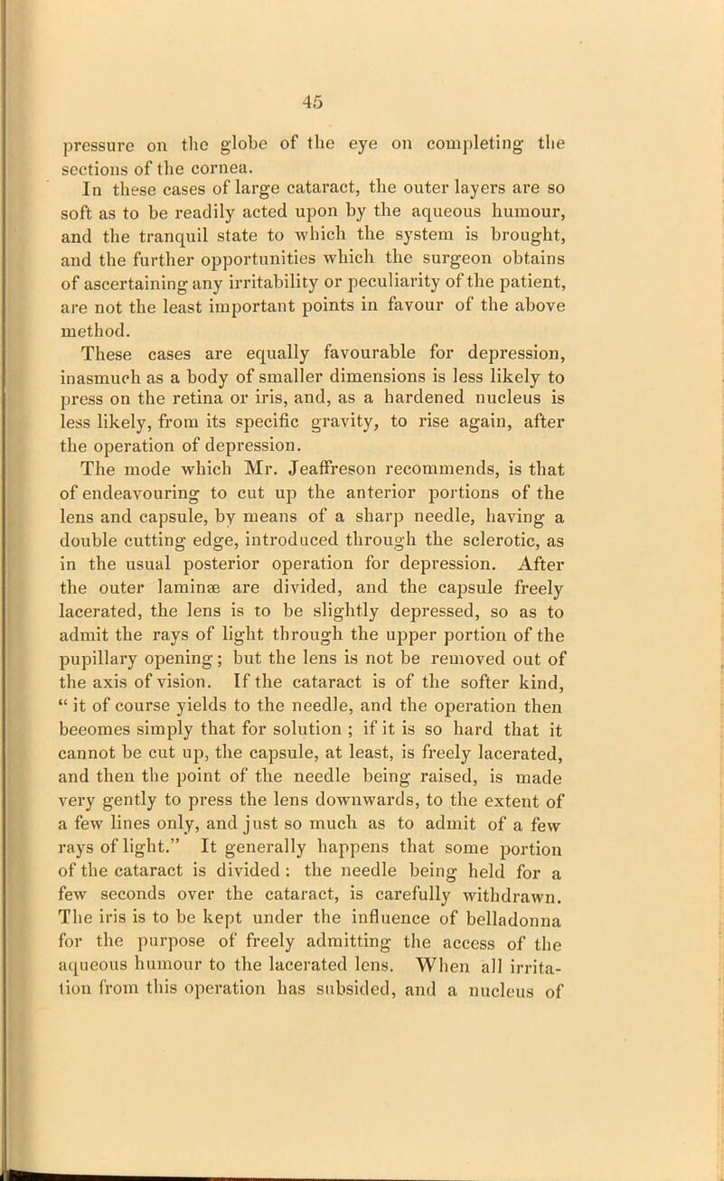 pressure on the globe of the eye on completing the sections of the cornea. In these cases of large cataract, the outer layers are so soft as to be readily acted upon by the aqueous humour, and the tranquil state to which the system is brought, and the further opportunities which the surgeon obtains of ascertaining any irritability or peculiarity of the patient, are not the least important points in favour of the above method. These cases are equally favourable for depression, inasmuch as a body of smaller dimensions is less likely to press on the retina or iris, and, as a hardened nucleus is less likely, from its specific gravity, to rise again, after the operation of depression. The mode which Mr. Jeaffreson recommends, is that of endeavouring to cut up the anterior portions of the lens and capsule, by means of a sharp needle, having a double cutting edge, introduced through the sclerotic, as in the usual posterior operation for depression. After the outer laminae are divided, and the capsule freely lacerated, the lens is to be slightly depressed, so as to admit the rays of light through the upper portion of the pupillary opening; but the lens is not be removed out of the axis of vision. If the cataract is of the softer kind, “ it of course yields to the needle, and the oj)eration then beeomes simply that for solution ; if it is so hard that it cannot be cut up, the capsule, at least, is freely lacerated, and then the point of the needle being raised, is made very gently to press the lens downwards, to the extent of a few lines only, and just so much as to admit of a few rays of light.” It generally happens that some portion of the cataract is divided : the needle being held for a few seconds over the cataract, is carefully withdrawn. The iris is to be kept under the influence of belladonna for the purpose of freely admitting the access of the aqueous humour to the lacerated lens. When all irrita- tion from this operation has subsided, and a nucleus of