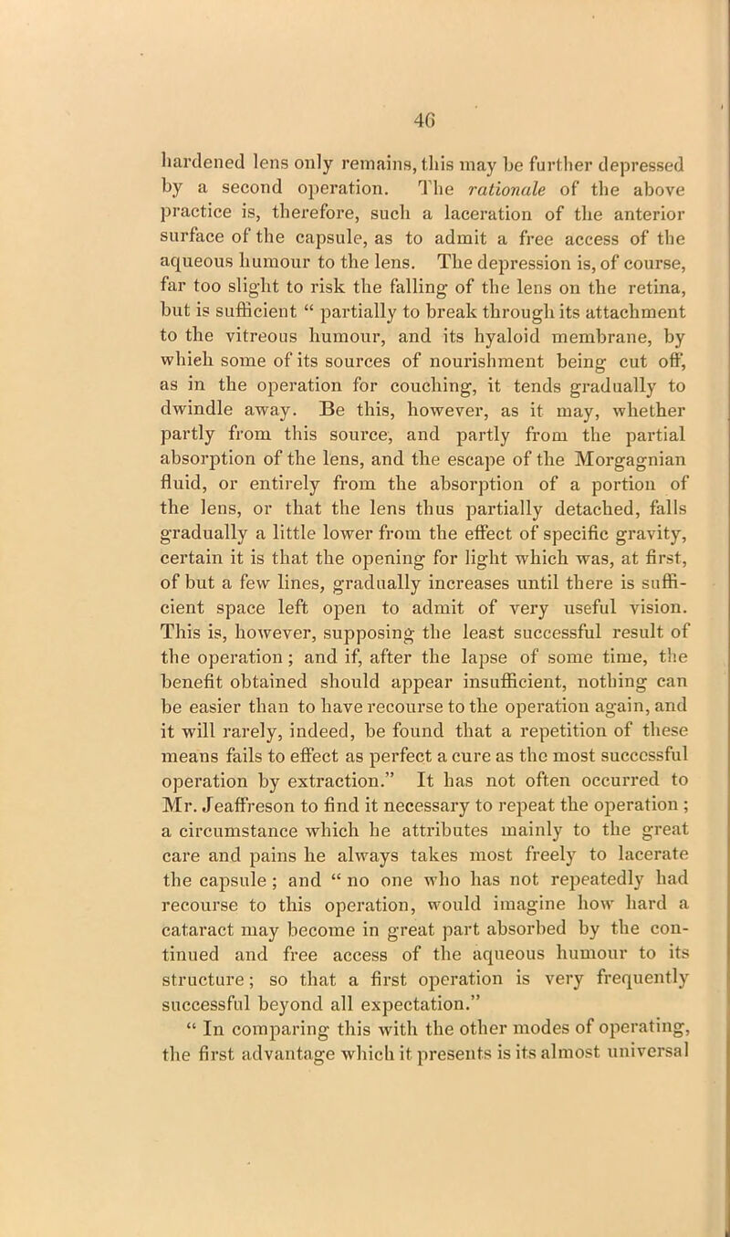 40 hardened lens only remains, this may he further depressed by a second operation. The rationale of the above practice is, therefore, such a laceration of the anterior surface of the capsule, as to admit a free access of the aqueous humour to the lens. The depression is, of course, far too slight to risk the falling of the lens on the retina, but is sufficient “ partially to break through its attachment to the vitreous humour, and its hyaloid membrane, by whieh some of its sources of nourishment being cut oft', as in the operation for couching, it tends gradually to dwindle away. Be this, however, as it may, whether partly from this source, and partly from the partial absorption of the lens, and the escape of the Morgagnian fluid, or entirely from the absorption of a portion of the lens, or that the lens thus partially detached, falls gradually a little lower from the effect of specific gravity, certain it is that the opening for light which was, at first, of but a few lines, gradually increases until there is suffi- cient space left open to admit of very useful vision. This is, however, supposing the least successful result of the operation; and if, after the lapse of some time, the benefit obtained should appear insufficient, nothing can be easier than to have recourse to the operation again, and it will rarely, indeed, be found that a repetition of these means fails to effect as perfect a cure as the most successful operation by extraction.” It has not often occurred to Mr. Jeaffreson to find it necessary to repeat the operation ; a circumstance which he attributes mainly to the great care and pains he always takes most freely to lacerate the capsule ; and “ no one who has not repeatedly had recourse to this operation, would imagine how hard a cataract may become in great part absorbed by the con- tinued and free access of the aqueous humour to its structure; so that a first operation is very frequently successful beyond all expectation.” “ In comparing this with the other modes of operating, the first advantage which it presents is its almost universal