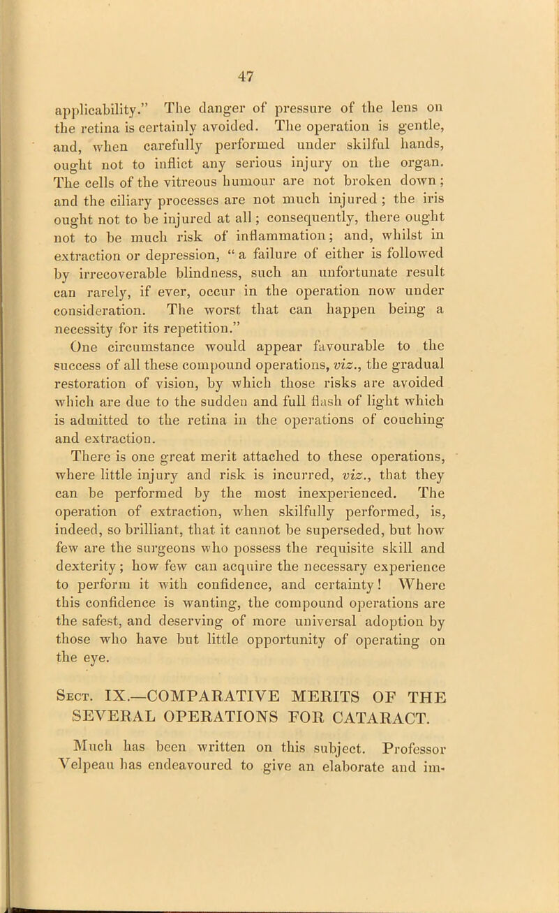 applicability.” The danger of pressure of the lens on the retina is certainly avoided. The operation is gentle, and, when carefully performed under skilful hands, ought not to inflict any serious injury on the organ. The cells of the vitreous humour are not broken down; and the ciliary processes are not much injured ; the iris ought not to be injured at all; consequently, there ought not to be much risk of inflammation; and, whilst in extraction or depression, “ a failure of either is followed by irrecoverable blindness, such an unfortunate result can rarely, if ever, occur in the operation now under consideration. The worst that can happen being a necessity for its repetition.” One circumstance would appear favourable to the success of all these compound operations, viz., the gradual restoration of vision, by which those risks are avoided which are due to the sudden and full flush of light which is admitted to the retina in the operations of couching and extraction. There is one great merit attached to these operations, where little injury and risk is incurred, viz., that they can he performed by the most inexperienced. The operation of extraction, when skilfully performed, is, indeed, so brilliant, that it cannot be superseded, but how few are the surgeons who possess the requisite skill and dexterity; how few can acquire the necessary experience to perform it with confidence, and certainty! Where this confidence is wanting, the compound operations are the safest, and deserving of more universal adoption by those who have but little opportunity of operating on the eye. Sect. IX.—COMPARATIVE MERITS OF THE SEVERAL OPERATIONS FOR CATARACT. Much has been written on this subject. Professor Velpeau has endeavoured to give an elaborate and im-