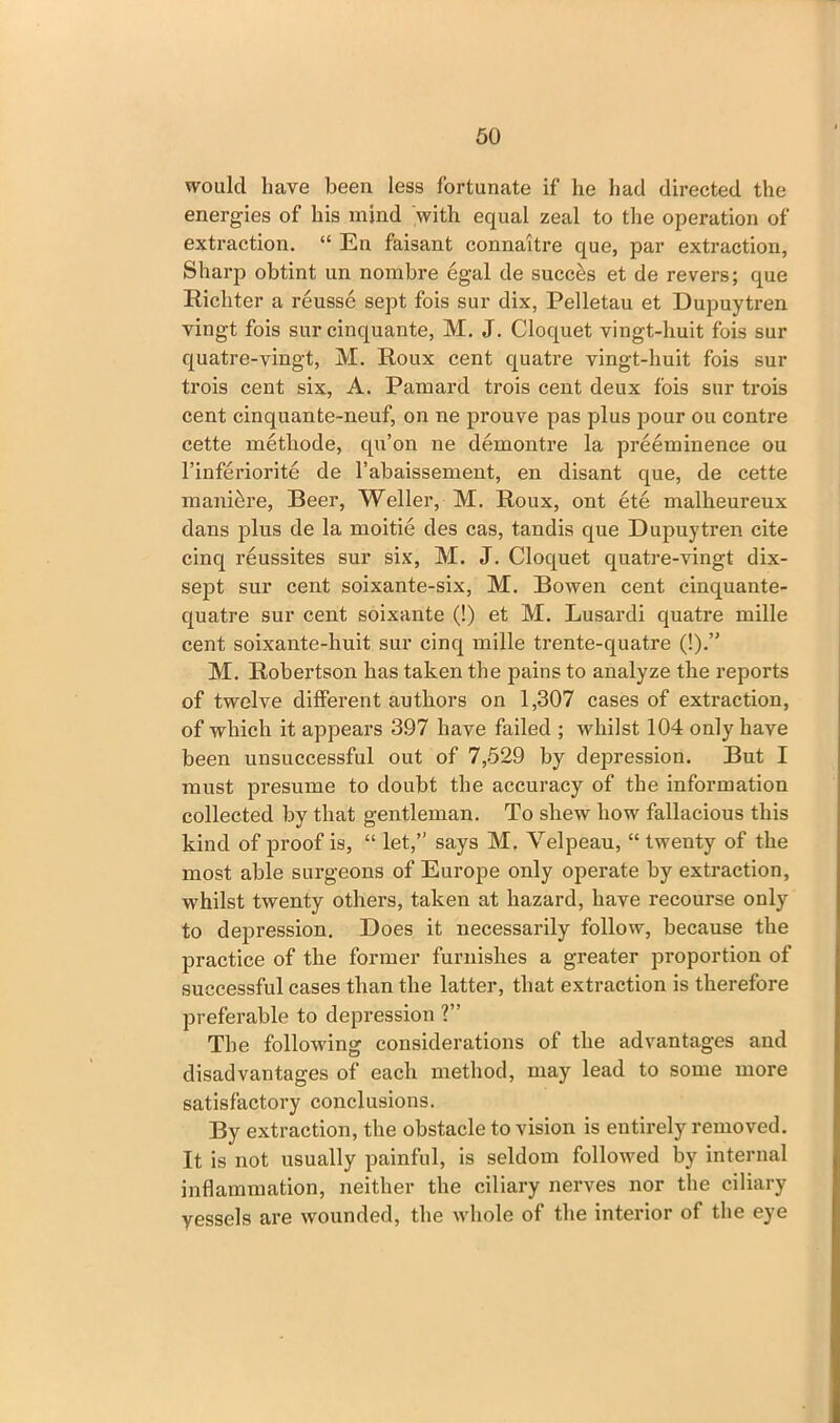 would have been less fortunate if he had directed the energies of his mind with equal zeal to the operation of extraction. “ En faisant connaitre que, par extraction, Sharp obtint un nombre egal de success et de revers; que Richter a reusse sept fois sur dix, Pelletau et Dupuytren vingt fois sur cinquante, M. J. Cloquet vingt-huit fois sur quatre-vingt, M. Roux cent quatre vingt-huit fois sur trois cent six, A. Pamard trois cent deux fois sur trois cent cinquante-neuf, on ne prouve pas plus pour ou contre cette metliode, qu’on ne demontre la preeminence ou l’inferiorite de l’abaissement, en disant que, de cette mani&re, Beer, Weller, M. Roux, ont ete malheureux dans plus de la moitie des cas, t.andis que Dupuytren cite cinq reussites sur six, M. J. Cloquet quatre-vingt dix- sept sur cent soixante-six, M. Bowen cent cinquante- quatre sur cent soixante (!) et M. Lusardi quatre mille cent soixante-huit sur cinq mille trente-quatre (!).” M. Robertson has taken the pains to analyze the reports of twelve different authors on 1,307 cases of extraction, of which it appears 397 have failed ; whilst 104 only have been unsuccessful out of 7,529 by depression. But I must presume to doubt the accuracy of the information collected by that gentleman. To shew how fallacious this kind of proof is, “ let,” says M. Velpeau, “ twenty of the most able surgeons of Europe only operate by extraction, whilst twenty others, taken at hazard, have recourse only to depression. Does it necessarily follow, because the practice of the former furnishes a greater proportion of successful cases than the latter, that extraction is therefore preferable to depression ?” The following considerations of the advantages and disadvantages of each method, may lead to some more satisfactory conclusions. By extraction, the obstacle to vision is entirely removed. It is not usually painful, is seldom followed by internal inflammation, neither the ciliary nerves nor the ciliary yessels are wounded, the whole of the interior of the eye