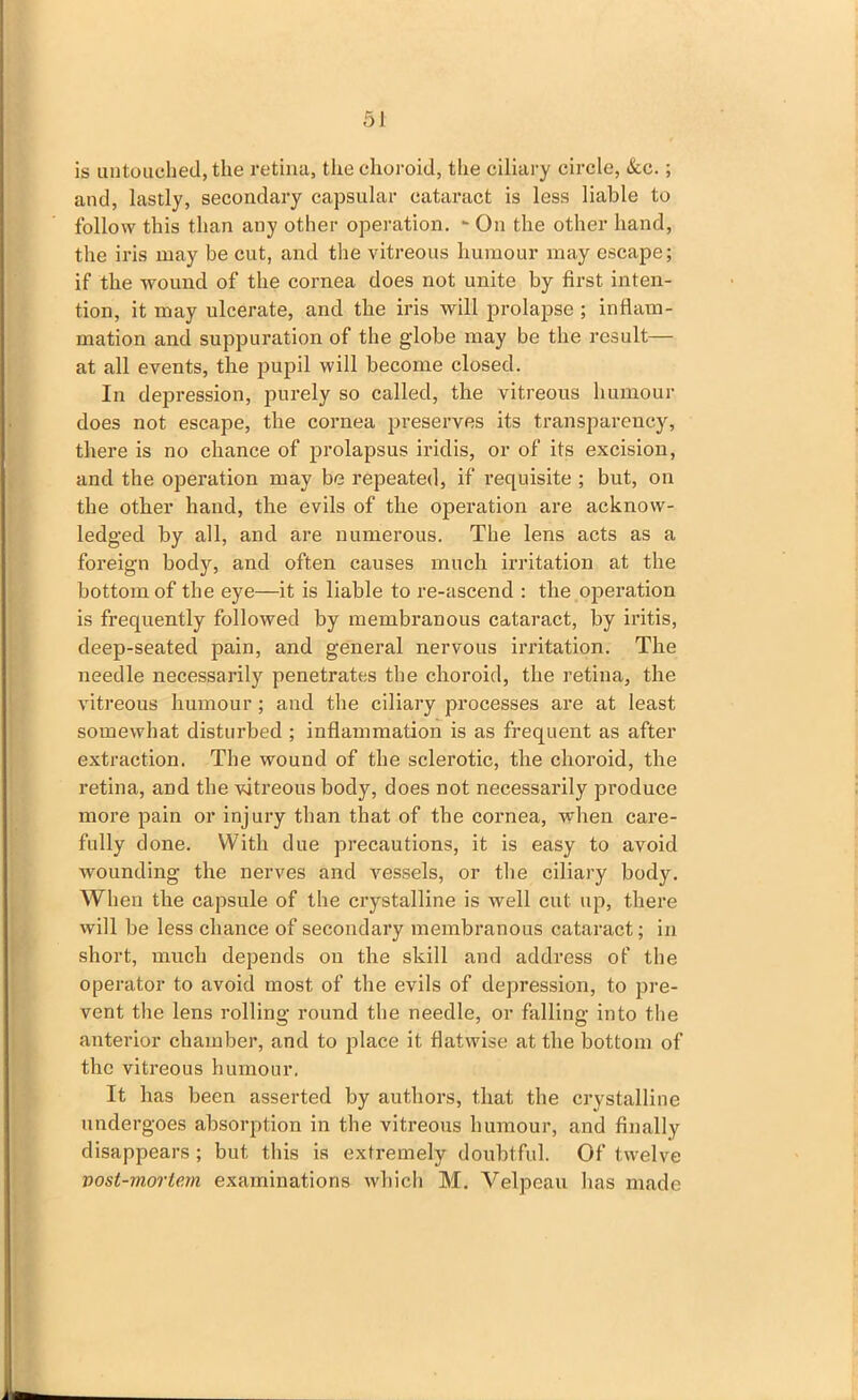 is untouched, the retina, the choroid, the ciliary circle, &c.; and, lastly, secondary capsular cataract is less liable to follow this than any other operation. -On the other hand, the iris may be cut, and the vitreous humour may escape; if the wound of the cornea does not unite by first, inten- tion, it may ulcerate, and the iris will prolapse ; inflam- mation and suppuration of the gdobe may be the result— at all events, the pupil will become closed. In depression, purely so called, the vitreous humour does not escape, the cornea preserves its transparency, there is no chance of prolapsus iridis, or of its excision, and the operation may be repeated, if requisite ; but, on the other hand, the evils of the operation are acknow- ledged by all, and are numerous. The lens acts as a foreign body, and often causes much irritation at the bottom of the eye—it is liable to re-ascend : the operation is frequently followed by membranous cataract, by iritis, deep-seated pain, and general nervous irritation. The needle necessarily penetrates the choroid, the retina, the vitreous humour; and the ciliary processes are at least somewhat disturbed ; inflammation is as frequent as after extraction. The wound of the sclerotic, the choroid, the retina, and the vitreous body, does not necessarily produce more pain or injury than that of the cornea, when care- fully done. With due precautions, it is easy to avoid wounding the nerves and vessels, or the ciliary body. When the capsule of the crystalline is well cut up, there will be less chance of secondary membranous cataract; in short, much depends on the skill and address of the operator to avoid most of the evils of depression, to pre- vent the lens rolling round the needle, or falling into the anterior chamber, and to place it flatwise at the bottom of the vitreous humour. It has been asserted by authors, that the crystalline undergoes absorption in the vitreous humour, and finally disappears; but this is extremely doubtful. Of twelve vost-morlem examinations which M. Velpeau has made