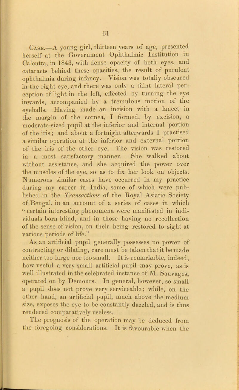 Case.—A young girl, thirteen years of age, presented herself at the Government Ophthalmic Institution in Calcutta, in 1843, with dense opacity of both eyes, and cataracts behind these opacities, the result of purulent ophthalmia during infancy. Vision was totally obscured in the right eye, and there was only a faint lateral per- ception of light in the left, effected by turning the eye inwards, accompanied by a tremulous motion of the eyeballs. Having made an incision with a lancet in the margin of the cornea, I formed, by excision, a moderate-sized pupil at the inferior and internal portion of the iris ; and about a fortnight afterwards I practised a similar operation at the inferior and external portion of the iris of the other eye. The vision was restored in a most satisfactory manner. She walked about without assistance, and she acquired the power over the muscles of the eye, so as to fix her look on objects. IS umerous similar cases have occurred in my practice during my career in India, some of which were pub- lished in the Transactions of the Royal Asiatic Society of Bengal, in an account of a series of cases in which “ certain interesting phenomena were manifested in indi- viduals born blind, and in those having no recollection of the sense of vision, on their being restored to sight at various periods of life.” As an artificial pupil generally possesses no power of contracting or dilating, care must be taken that it be made neither too large nor too small. It is remarkable, indeed, how useful a very small artificial pupil may prove, as is well illustrated in the celebrated instance of M. Sauvasres, operated on by Demours. In general, however, so small a pupil does not prove very serviceable; while, on the other hand, an artificial pupil, much above the medium size, exposes the eye to be constantly dazzled, and is thus rendered comparatively useless. The prognosis of the operation may be deduced from the foregoing considerations. It is favourable when the