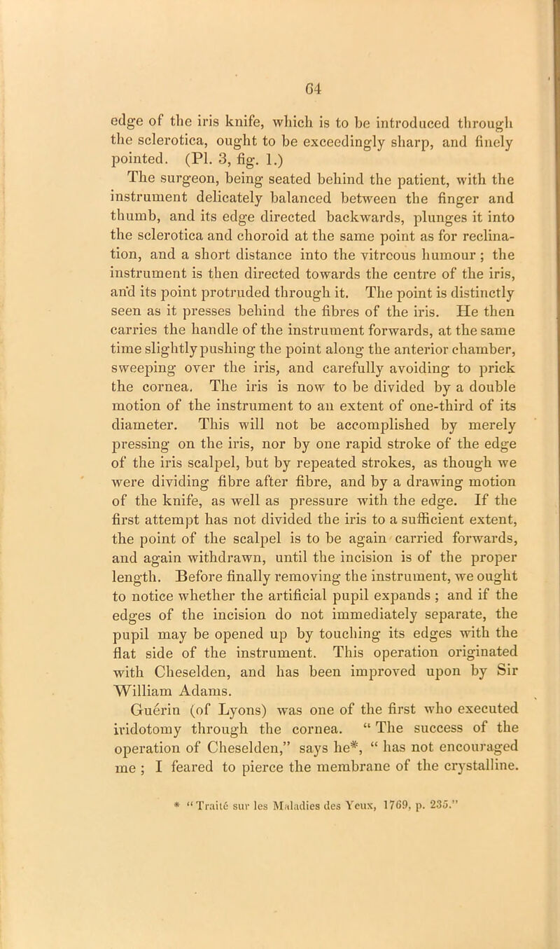 edge of the iris knife, which is to be introduced through the sclerotica, ought to be exceedingly sharp, and finely pointed. (PI. 3, fig. 1.) The surgeon, being seated behind the patient, with the instrument delicately balanced between the finger and thumb, and its edge directed backwards, plunges it into the sclerotica and choroid at the same point as for reclina- tion, and a short distance into the vitreous humour ; the instrument is then directed towards the centre of the iris, and its point protruded through it. The point is distinctly seen as it presses behind the fibres of the iris. He then carries the handle of the instrument forwards, at the same time slightly pushing the point along the anterior chamber, sweeping over the iris, and carefully avoiding to prick the cornea. The iris is now to be divided by a double motion of the instrument to an extent of one-third of its diameter. This will not be accomplished by merely pressing on the iris, nor by one rapid stroke of the edge of the iris scalpel, but by repeated strokes, as though we were dividing fibre after fibre, and by a drawing motion of the knife, as well as pressure with the edge. If the first attempt has not divided the iris to a sufficient extent, the point of the scalpel is to be again carried forwards, and again withdrawn, until the incision is of the proper length. Before finally removing the instrument, we ought to notice whether the artificial pupil expands ; and if the edges of the incision do not immediately separate, the pupil may be opened up by touching its edges with the flat side of the instrument. This operation originated with Cheselden, and has been improved upon by Sir William Adams. Guerin (of Lyons) was one of the first who executed ividotomy through the cornea. “ The success of the operation of Cheselden,” says lie*, “ has not encouraged me ; I feared to pierce the membrane of the crystalline. * “ Traite sur les Maladies des Yeux, 1769, p. 235.”