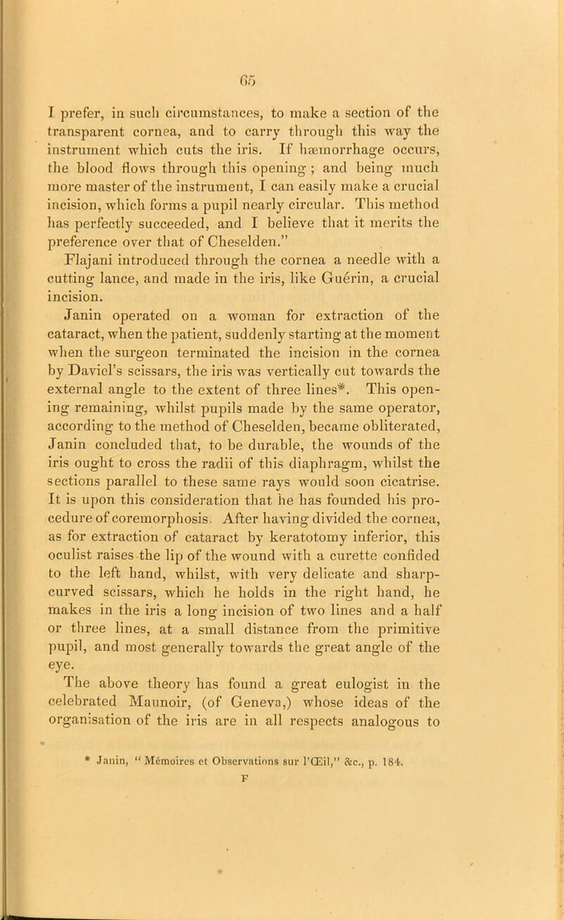 I prefer, in such circumstances, to make a section of the transparent cornea, and to carry through this way the instrument which cuts the iris. If haemorrhage occurs, the blood flows through this opening ; and being much more master of the instrument, I can easily make a crucial incision, which forms a pupil nearly circular. This method has perfectly succeeded, and I believe that it merits the preference over that of Cheselden.” Flajani introduced through the cornea a needle with a cutting lance, and made in the iris, like Guerin, a crucial incision. Janin operated on a woman for extraction of the cataract, when the patient, suddenly starting at the moment when the surgeon terminated the incision in the cornea by David’s scissars, the iris was vertically cut towards the external angle to the extent of three lines*. This open- ing remaining, whilst pupils made by the same operator, according to the method of Cheselden, became obliterated, Janin concluded that, to be durable, the wounds of the iris ought to cross the radii of this diaphragm, whilst the sections parallel to these same rays would soon cicatrise. It is upon this consideration that he has founded his pro- cedure of coreinorjfliosis. After having divided the cornea, as for extraction of cataract by keratotomy inferior, this oculist raises the lip of the wound with a curette confided to the left hand, whilst, with very delicate and sharp- curved scissars, which he holds in the right hand, he makes in the iris a long incision of two lines and a half or three lines, at a small distance from the primitive pupil, and most generally towards the great angle of the eye. The above theory has found a great eulogist in the celebrated Maunoir, (of Geneva,) whose ideas of the organisation of the iris are in all respects analogous to * Janin, “ M6moires et Observations sur l’CEil,” &c., p. 184;. F