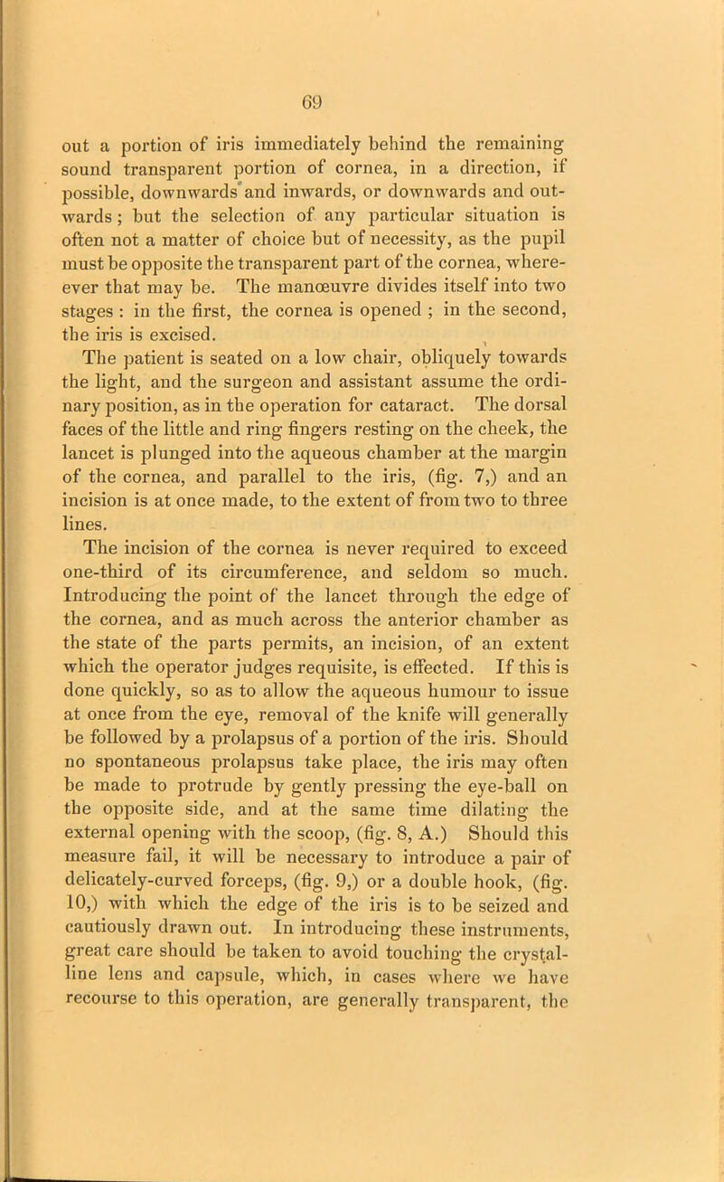 out a portion of iris immediately behind the remaining sound transparent portion of cornea, in a direction, if possible, downwards' and inwards, or downwards and out- wards ; but the selection of any particular situation is often not a matter of choice but of necessity, as the pupil must be opposite the transparent part of the cornea, where- ever that may be. The manoeuvre divides itself into two stages : in the first, the cornea is opened ; in the second, the iris is excised. The patient is seated on a low chair, obliquely towards the light, and the surgeon and assistant assume the ordi- nary position, as in the operation for cataract. The dorsal faces of the little and ring fingers resting on the cheek, the lancet is plunged into the aqueous chamber at the margin of the cornea, and parallel to the iris, (fig. 7,) and an incision is at once made, to the extent of from two to three lines. The incision of the cornea is never required to exceed one-third of its circumference, and seldom so much. Introducing the point of the lancet through the edge of the cornea, and as much across the anterior chamber as the state of the parts permits, an incision, of an extent which the operator judges requisite, is effected. If this is done quickly, so as to allow the aqueous humour to issue at once from the eye, removal of the knife will generally be followed by a prolapsus of a portion of the iris. Should no spontaneous prolapsus take place, the iris may often be made to protrude by gently pressing the eye-ball on the opposite side, and at the same time dilating the external opening with the scoop, (fig. 8, A.) Should this measure fail, it will be necessary to introduce a pair of delicately-curved forceps, (fig. 9,) or a double hook, (fig. 10,) with which the edge of the iris is to be seized and cautiously drawn out. In introducing these instruments, great care should be taken to avoid touching the crystal- line lens and capsule, which, in cases where we have recourse to this operation, are generally transparent, the