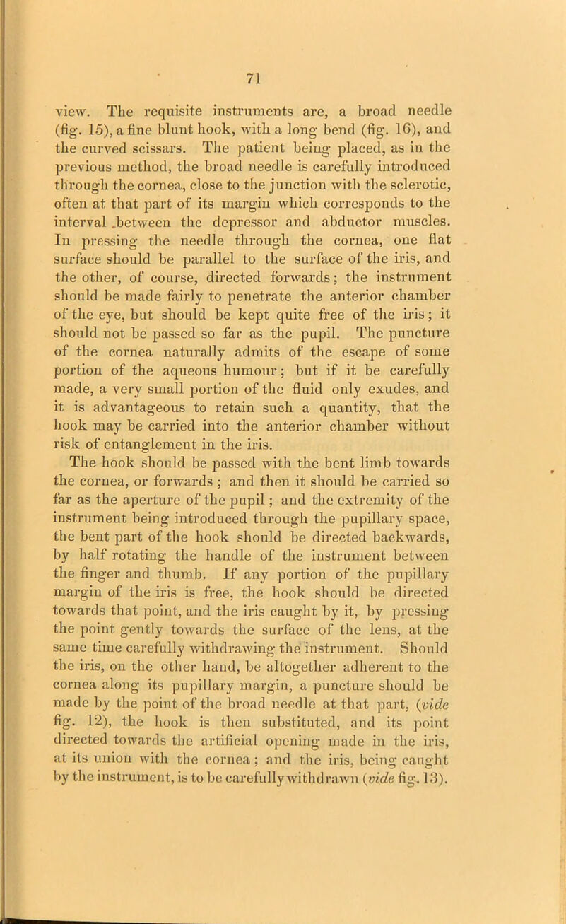 view. The requisite instruments are, a broad needle (fig. 15), a fine blunt hook, with a long bend (fig. 16), and the curved scissars. The patient being placed, as in the previous method, the broad needle is carefully introduced through the cornea, close to the junction with the sclerotic, often at that part of its margin which corresponds to the interval .between the depressor and abductor muscles. In pressing the needle through the cornea, one flat surface should be parallel to the surface of the iris, and the other, of course, directed forwards; the instrument should be made fairly to penetrate the anterior chamber of the eye, but should be kept quite free of the iris; it should not be passed so far as the pupil. The puncture of the cornea naturally admits of the escape of some portion of the aqueous humour; but if it be carefully made, a very small portion of the fluid only exudes, and it is advantageous to retain such a quantity, that the hook may be carried into the anterior chamber without risk of entanglement in the iris. The hook should be passed with the bent limb towards the cornea, or forwards ; and then it should be carried so far as the aperture of the pupil; and the extremity of the instrument being introduced through the pupillary space, the bent part of the hook should be directed backwards, by half rotating the handle of the instrument between the finger and thumb. If any portion of the pupillary margin of the iris is free, the hook should be directed towards that point, and the iris caught by it, by pressing the point gently towards the surface of the lens, at the same time carefully withdrawing the instrument. Should the iris, on the other hand, be altogether adherent to the cornea along its pupillary margin, a puncture should be made by the point of the broad needle at that part, (vide fig. 12), the hook is then substituted, and its point directed towards the artificial opening made in the iris, at its union with the cornea; and the iris, being caught by the instrument, is to be carefully withdrawn (vide fig. 13).