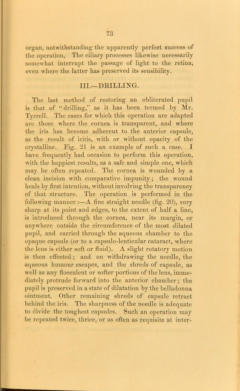 organ, notwithstanding the apparently perfect success of the operation, The ciliary processes likewise necessarily somewhat interrupt the passage of light to the retina, even where the latter has preserved its sensibility. III.—DRILLING. The last method of restoring an obliterated pupil is that of “drilling,” as it has been termed by Mr. Tyrrell. The cases for which this operation are adapted are those where the cornea is transparent, and where the iris has become adherent to the anterior capsule, as the result of iritis, with or without opacity of the crystalline. Fig. 21 is an example of such a case. I have frequently had occasion to perform this operation, with the happiest results, as a safe and simple one, which may be often repeated. The cornea is wounded by a clean incision with comparative impunity ; the wound heals by first intention, without involving the transparency of that structure. The operation is performed in the following manner:—A fine straight needle (fig. 20), very sharp at its point and edges, to the extent of half a line, is introduced through the cornea, near its margin, or anywhere outside the circumference of the most dilated pupil, and carried through the aqueous chamber to the opaque capsule (or to a capsulo-lenticular cataract, where the lens is either soft or fluid). A slight rotatory motion is then effected ; and on withdrawing the needle, the aqueous humour escapes, and the shreds of capsule, as well as any flocculent or softer portions of the lens, imme- diately protrude forward into the anterior chamber; the pupil is preserved in a state of dilatation by the belladonna ointment. Other remaining shreds of capsule retract behind the iris. The sharpness of the needle is adequate to divide the toughest capsules. Such an operation may be repeated twice, thrice, or as often as requisite at inter-