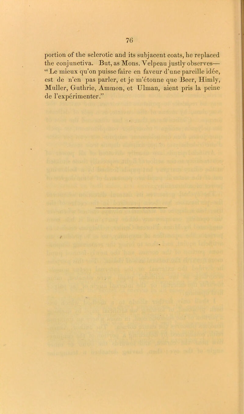 7 G portion of the sclerotic and its subjacent coats, he replaced the conjunctiva. But, as Mons. Velpeau justly observes— “ Le mieux qu’on puisse faire en faveur d’une pareille idee, est de n’en pas parler, et je m’etonne que Beer, Himly, Muller, Guthrie, Amnion, et Ulman, aient pris la peine de 1’experimenter.” t