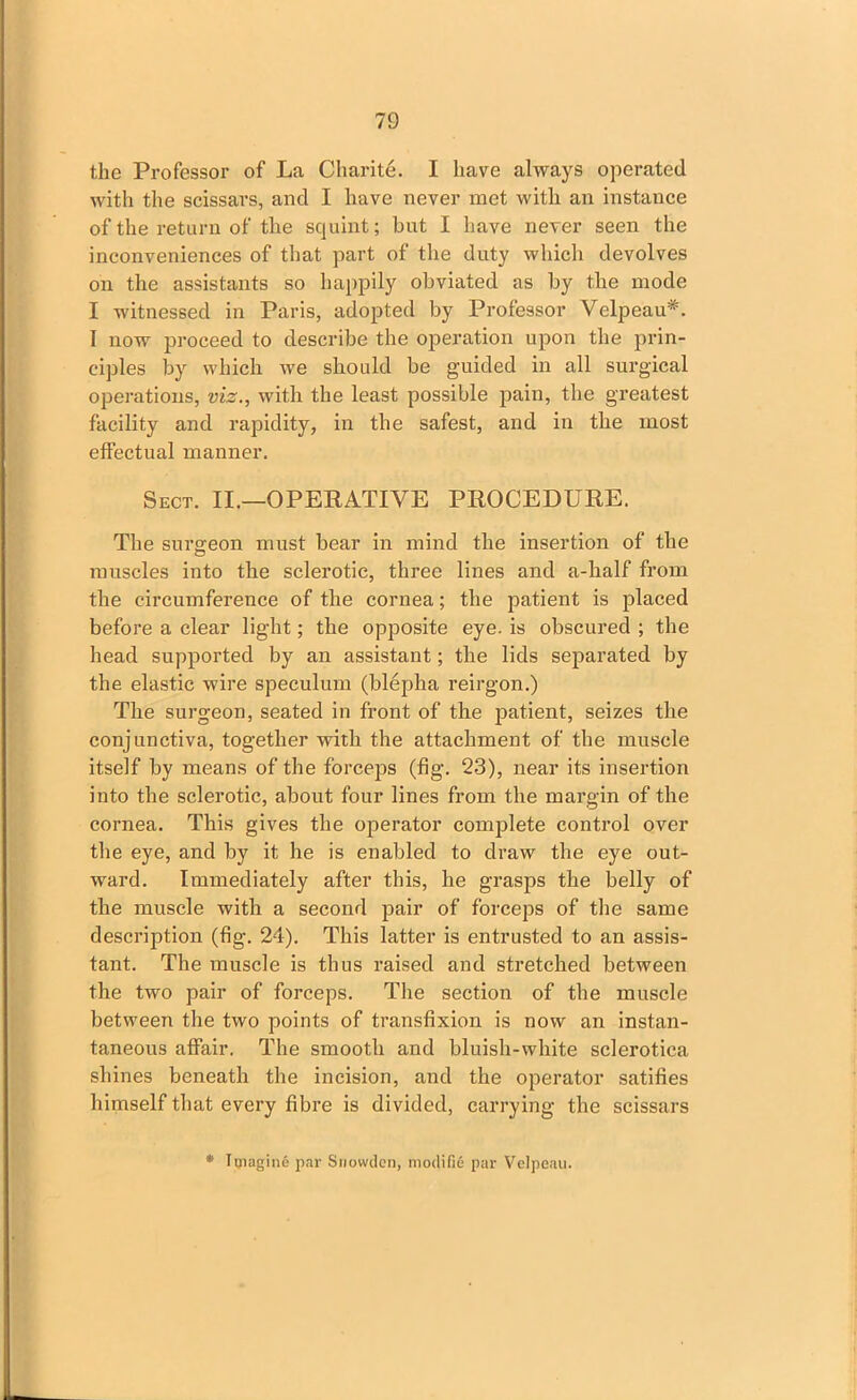 the Professor of La Charite. I have always operated with the scissars, and I have never met with an instance of the return of the squint; but I have never seen the inconveniences of that part of the duty which devolves on the assistants so happily obviated as by the mode I witnessed in Paris, adopted by Professor Velpeau*. I now proceed to describe the operation upon the prin- ciples by which we should be guided in all surgical operations, viz., with the least possible pain, the greatest facility and rapidity, in the safest, and in the most effectual manner. Sect. II.—OPERATIVE PROCEDURE. The surgeon must bear in mind the insertion of the muscles into the sclerotic, three lines and a-lialf from the circumference of the cornea; the patient is jdaced before a clear light; the opposite eye. is obscured ; the head supported by an assistant; the lids separated by the elastic wire speculum (blepha reirgon.) The surgeon, seated in front of the patient, seizes the conjunctiva, together with the attachment of the muscle itself by means of the forceps (fig. 23), near its insertion into the sclerotic, about four lines from the margin of the cornea. This gives the operator complete control over the eye, and by it he is enabled to draw the eye out- ward. Immediately after this, he grasps the belly of the muscle with a second pair of forceps of the same description (fig. 24). This latter is entrusted to an assis- tant. The muscle is thus raised and stretched between the two pair of forceps. The section of the muscle between the two points of transfixion is now an instan- taneous affair. The smooth and bluish-white sclerotica shines beneath the incision, and the operator satifies himself that every fibre is divided, carrying the scissars * Imagine par Snowden, modifie par Velpeau.