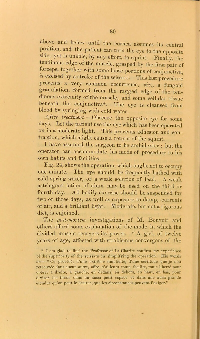 above and below until the cornea assumes its central position, and the patient can turn the eye to the opposite side*, yet is unable, by any effort, to squint. Finally, the tendinous edge of the muscle, grasped by the first pair of forceps, together with some loose portions of conjunctiva, is excised by a stroke of the scissars. This last procedure’ prevents a very common occurrence, viz., a fungoid granulation, formed from the ragged edge of the ten- dinous extremity of the muscle, and some cellular tissue beneath the conjunctiva*. The eye is cleansed from blood by syringing with cold water. After treatment.—Obscure the opposite eye for some days. Let the patient use the eye which has been operated on in a moderate light. This prevents adhesion and con- traction, which might cause a return of the squint. I have assumed the surgeon to be ambidexter ; but the operator can accommodate his mode of procedure to his own habits and facilities. Fig. 24, shows the operation, which ought not to occupy one minute. The eye should be frequently bathed with cold spring water, or a w’eak solution of lead. A weak astringent lotion of alum may be used on the third or fourth day. All bodily exercise should be suspended for two or three days, as well as exposure to damp, .currents of air, and a brilliant light. Moderate, but not a rigorous diet, is enjoined. The post-mortem investigations of M. Bouvoir and others afford some explanation of the mode in which the divided muscle recovers its power. “ A girl, of twelve years of age, affected with strabismus convergens of the * I are glad to find the Professor of La Charity confirm my experience of the superiority of the scissars in simplifying the operation. His words are—“ Ce proc6d6, d’une extreme simplicity, d’une certitude que je n'ai retrouvee dans aucun autre, ofire d’ailleurs toute facility, toute liberte pour operer a droite, & gauche, en dedans, en dehors, en haut, en has, pour diviser les tissus dans un aussi petit espace et dans une aussi grande etendue qu’on peut le desirer, que les circonstanccs peuvcnt l’exiger.”