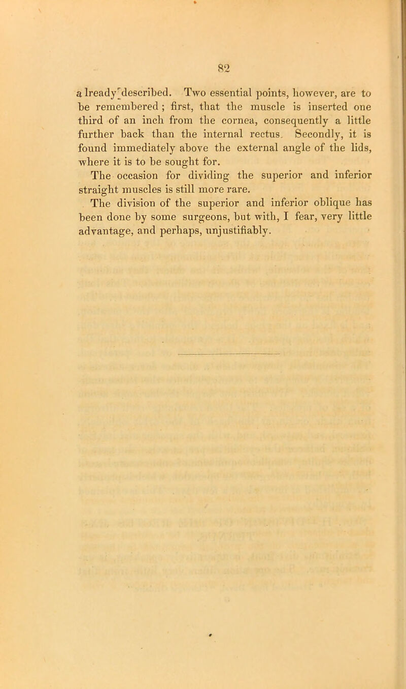 a lready'described. Two essential points, however, are to he remembered ; first, that the muscle is inserted one third of an inch from the cornea, consequently a little further hack than the internal rectus. Secondly, it is found immediately above the external angle of the lids, where it is to he sought for. The occasion for dividing the superior and inferior straight muscles is still more rare. The division of the superior and inferior oblique has been done by some surgeons, but with, I fear, very little advantage, and perhaps, unjustifiably.