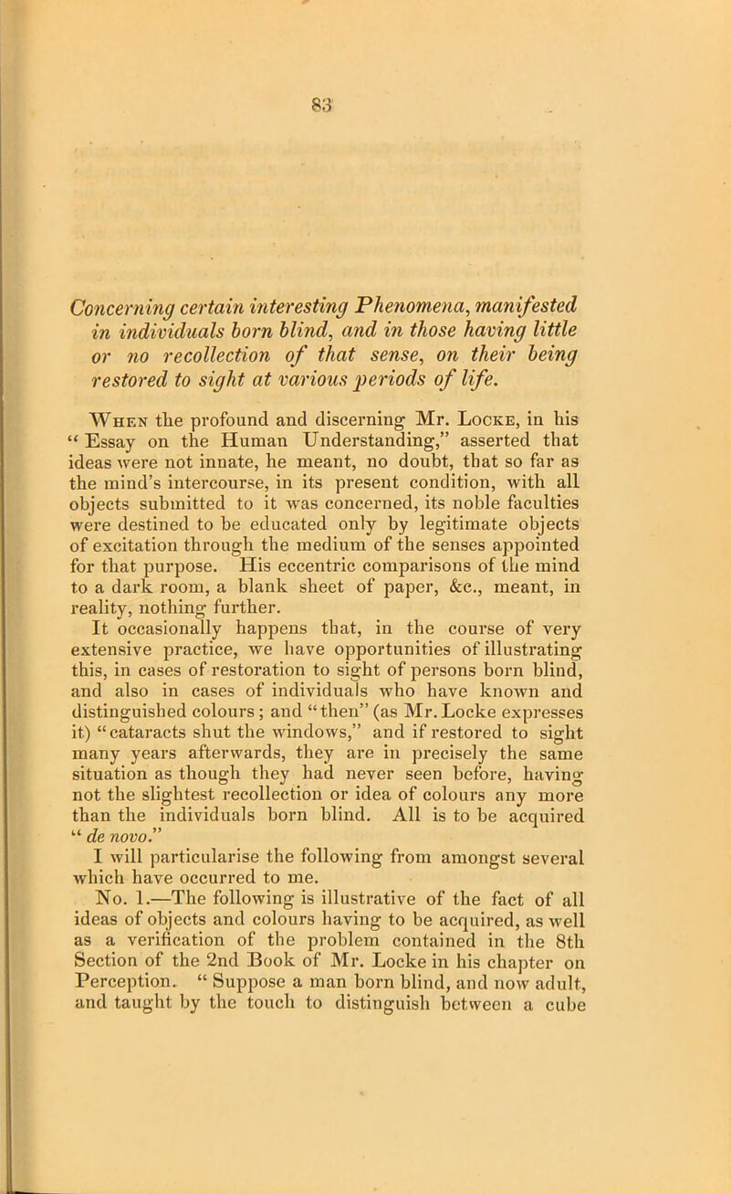 Concerning certain interesting Phenomena, manifested in individuals horn blind, and in those having little or no recollection of that sense, on their being restored to sight at various periods of life. When the profound and discerning Mr. Locke, in his “ Essay on the Human Understanding,” asserted that ideas were not innate, he meant, no doubt, that so far as the mind’s intercourse, in its present condition, with all objects submitted to it was concerned, its noble faculties were destined to be educated only by legitimate objects of excitation through the medium of the senses appointed for that purpose. His eccentric comparisons of the mind to a dark room, a blank sheet of paper, &c., meant, in reality, nothing further. It occasionally happens that, in the course of very extensive practice, we have opportunities of illustrating this, in cases of restoration to sight of persons born blind, and also in cases of individuals who have known and distinguished colours ; and “then” (as Mr. Locke expresses it) “cataracts shut the windows,” and if restored to sight many years afterwards, they are in precisely the same situation as though they had never seen before, having not the slightest recollection or idea of colours any more than the individuals born blind. All is to be acquired “ de novo.” I will particularise the following from amongst several which have occurred to me. No. 1.—The following is illustrative of the fact of all ideas of objects and colours having to be acquired, as well as a verification of the problem contained in the 8th Section of the 2nd Book of Mr. Locke in his chapter on Perception. “ Suppose a man born blind, and now adult, and taught by the touch to distinguish between a cube