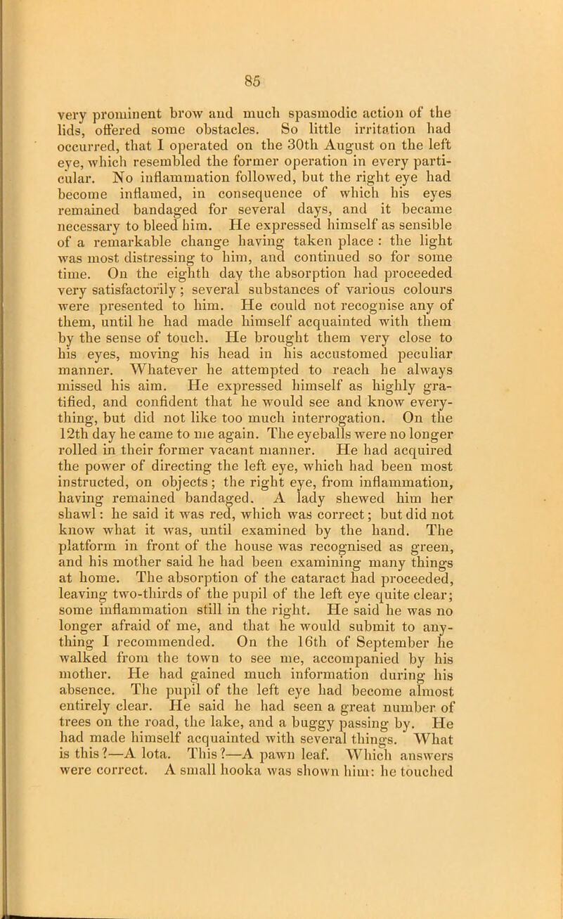 very prominent brow and much spasmodic action of the lids, offered some obstacles. So little irritation had occurred, that I operated on the 30th August on the left eye, which resembled the former operation in every parti- cular. No inflammation followed, but the right eye had become inflamed, in consequence of which his eyes remained bandaged for several days, and it became necessary to bleed him. He expressed himself as sensible of a remarkable change having taken place : the light was most distressing to him, and continued so for some time. On the eighth day the absorption had proceeded very satisfactorily; several substances of various colours were presented to him. He could not recognise any of them, until he had made himself acquainted with them by the sense of touch. He brought them very close to his eyes, moving his head in his accustomed peculiar manner. Whatever he attempted to reach he always missed his aim. He expressed himself as highly gra- tified, and confident that he would see and know every- thing, but did not like too much interrogation. On the 12th day he came to me again. The eyeballs were no longer rolled in their former vacant manner. He had acquired the power of directing the left eye, which had been most instructed, on objects; the right eye, from inflammation, having remained bandaged. A lady shewed him her shawl: he said it was reel, which was correct; but did not know what it was, until examined by the hand. The platform in front of the house was recognised as green, and his mother said he had been examining many things at home. The absorption of the cataract had proceeded, leaving two-thirds of the pupil of the left eye quite clear; some inflammation still in the right. He said he was no longer afraid of me, and that he would submit to any- thing I recommended. On the 16th of September he walked from the town to see me, accompanied by his mother. He had gained much information during his absence. The pupil of the left eye had become almost entirely clear. He said he had seen a great number of trees on the road, the lake, and a buggy passing by. He had made himself acquainted with several things. What is this?—A lota. This?—A pawn leaf. Which answers were correct. A small hooka was shown him: he touched
