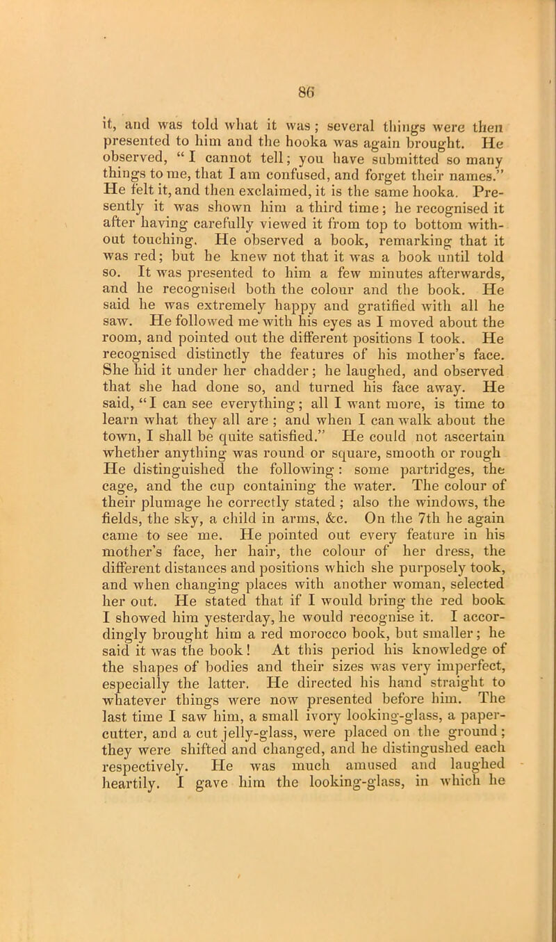 it, and was told wliat it was ; several things were then presented to him and the hooka was again brought. He observed, “ I cannot tell; you have submitted so many things tome, that I am confused, and forget their names.” He felt it, and then exclaimed, it is the same hooka. Pre- sently it was shown him a third time; he recognised it after having carefully viewed it from top to bottom with- out touching. He observed a book, remarking that it was red; but he knew not that it was a book until told so. It was presented to him a few minutes afterwards, and he recognised both the colour and the book. He said he was extremely happy and gratified with all he saw. He followed me with his eyes as I moved about the room, and pointed out the different positions I took. He recognised distinctly the features of his mother’s face. She hid it under her chadder; he laughed, and observed that she had done so, and turned his face away. He said, “I can see everything; all I want more, is time to learn what they all are ; and when I can walk about the town, I shall be quite satisfied.” He could not ascertain whether anything was round or square, smooth or rough He distinguished the following: some partridges, the cage, and the cup containing the water. The colour of their plumage he correctly stated ; also the windows, the fields, the sky, a child in arms, &c. On the 7tli he again came to see me. He pointed out every feature in his mother’s face, her hair, the colour of her dress, the different distances and positions which she purposely took, and when changing places with another woman, selected her out. He stated that if I would bring the red book I showed him yesterday, he would recognise it. I accor- dingly brought him a red morocco book, but smaller; he said it was the book! At this period his knowledge of the shapes of bodies and their sizes was very imperfect, especially the latter. He directed his hand straight to whatever things were now presented before him. The last time I saw him, a small ivory looking-glass, a paper- cutter, and a cut jelly-glass, were placed on the ground; they were shifted and changed, and he distingushed each respectively. He was much amused and laughed heartily. I gave him the looking-glass, in which he