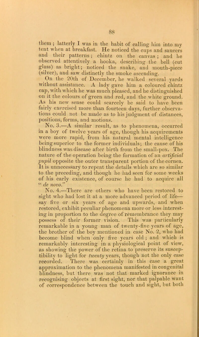 them ; latterly I was in the habit of calling him into my tent when at breakfast. He noticed the cups and saucers and their patterns; chintz on the canvas ; and be observed attentively a hooka, describing the bell (cut glass) as bright; noticed the snake, and mouth-piece (silver), and saw distinctly the smoke ascending. On the 20th of December, he walked several yards without assistance. A lady gave him a coloured chintz cap, with which he was much pleased, and he distinguished on it the colours of green and red, and the white ground. As his new sense could scarcely be said to have been fairly exercised more than fourteen days, further observa- tions could not be made as to his judgment of distances, positions, forms, and motions. No. 3.—A similar result, as to phenomena, occurred in a boy of twelve years of age, though his acquirements were more rapid, from his natural mental intelligence being superior to the former individuals; the cause of his blindness was disease after birth from the small-pox. The nature of the operation being the formation of an artificial pupil opposite the outer transparent portion of the cornea. It is unnecessary to repeat the details which are so similar to the preceding, and though he had seen for some weeks of his early existence, of course he had to acquire all “ de novo.” No. 4.—There are others who have been restored to sight who had lost it at a more advanced period of life— say five or six years of age and upwards, and when restored, exhibit peculiar phenomena more or less interest- ing in proportion to the degree of remembrance they may possess of their former vision. This was particularly remarkable in a young man of twenty-five years of age, the brother of the boy mentioned in case No. 2, who had become blind when only five years old ; and which is remarkably interesting in a physiological point of view, as showing the power of the retina to preserve its suscep- tibility to light for twenty years, though not the only case recorded. There was certainly in this case a great approximation to the phenomena manifested in congenital blindness, but there was not that marked ignorance in recognising objects at first sight, nor that palpable want of correspondence between the touch and sight, but both