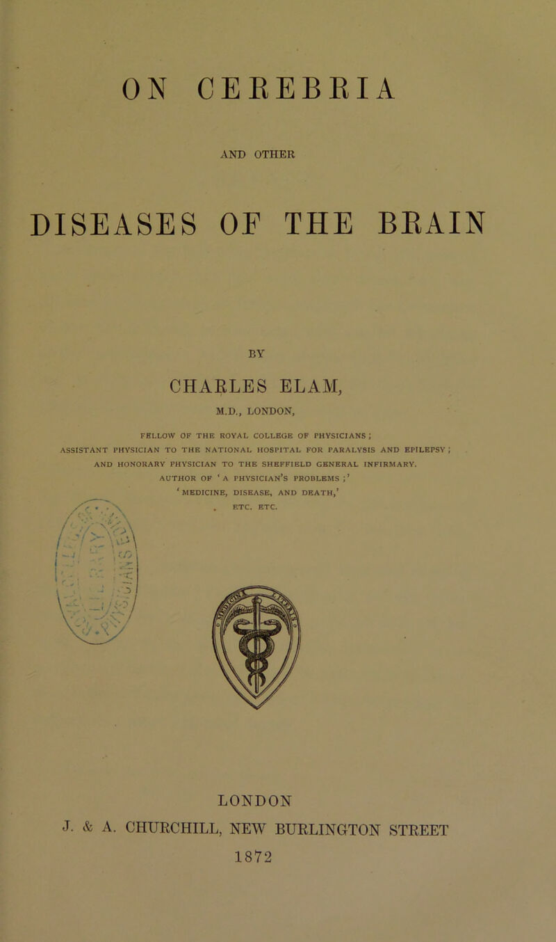 ON CEREBEIA AND OTHER DISEASES OE THE BKAIN BY CHARLES ELAM, M.D., LONDON, FELLOW OF THE ROYAL COLLEGE OF PHYSICIANS ! ASSISTANT PHYSICIAN TO THE NATIONAL HOSPITAL FOR PARALYSIS AND EPILEPSY i AND HONORARY PHYSICIAN TO THE SHEFFIELD GENERAL INFIRMARY. AUTHOR OF ‘A PHYSICIAN’S PROBLEMS ‘ MEDICINE, DISEASE, AND DEATH,’ LONDON J. & A. CHURCHILL, NEW BURLINGTON STREET 1872