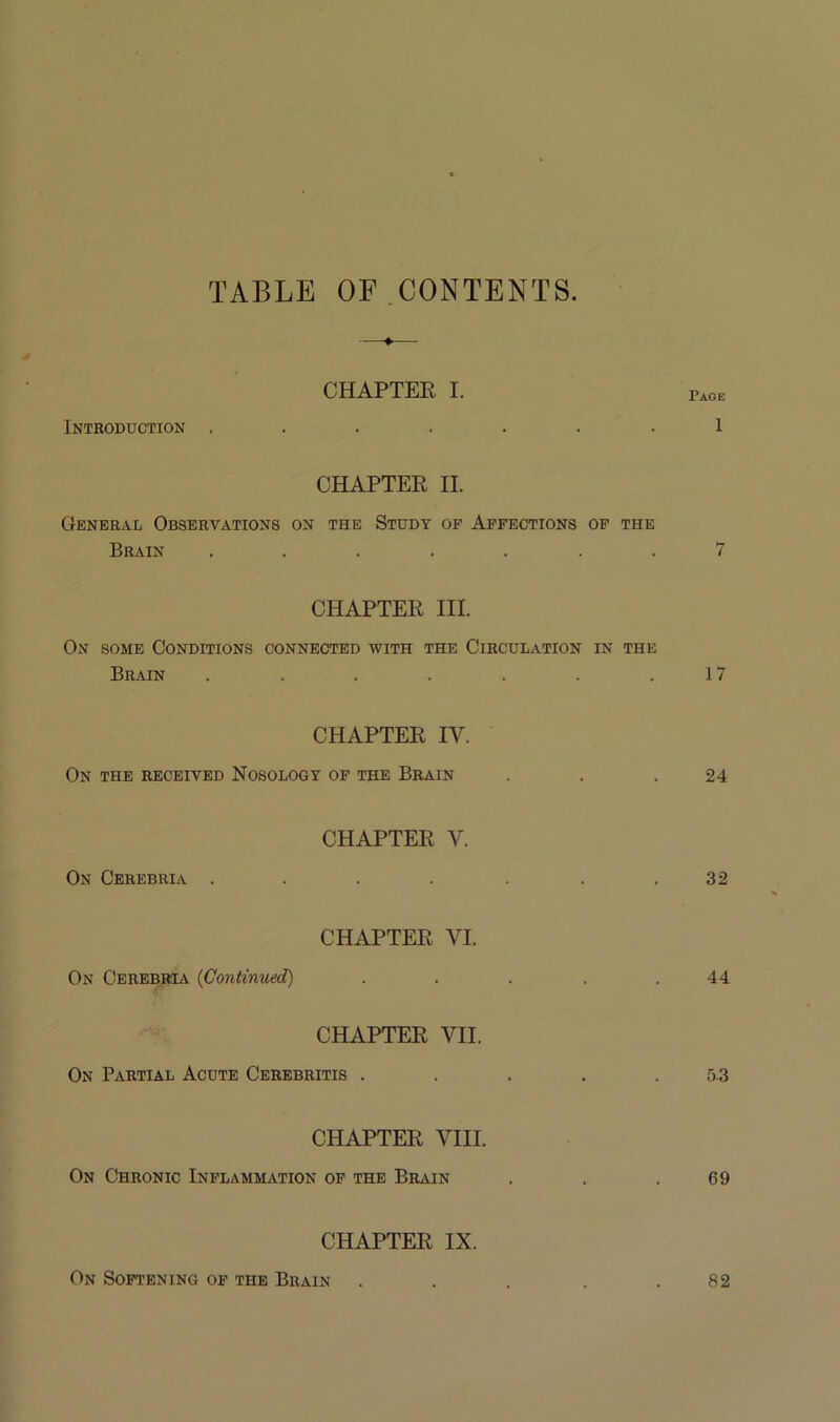 TABLE OF.CONTENTS. Introduction . CHAPTER I. Page 1 CHAPTER II. General Observations on the Study of Affections of the Brain ....... 7 CHAPTER III. On some Conditions connected with the Circulation in the Brain . . . . . . .17 CHAPTER IV. On the received Nosology of the Brain . . .24 On Cerebria . CHAPTER V. 32 On Cerebria {Continued) CHAPTER VI. 44 CHAPTER VII. On Partial Acute Cerebritis . . . . .5-3 CHAPTER VIII. On Chronic Inflammation of the Brain . . .69 CHAPTER IX. On Softening of the Brain 82