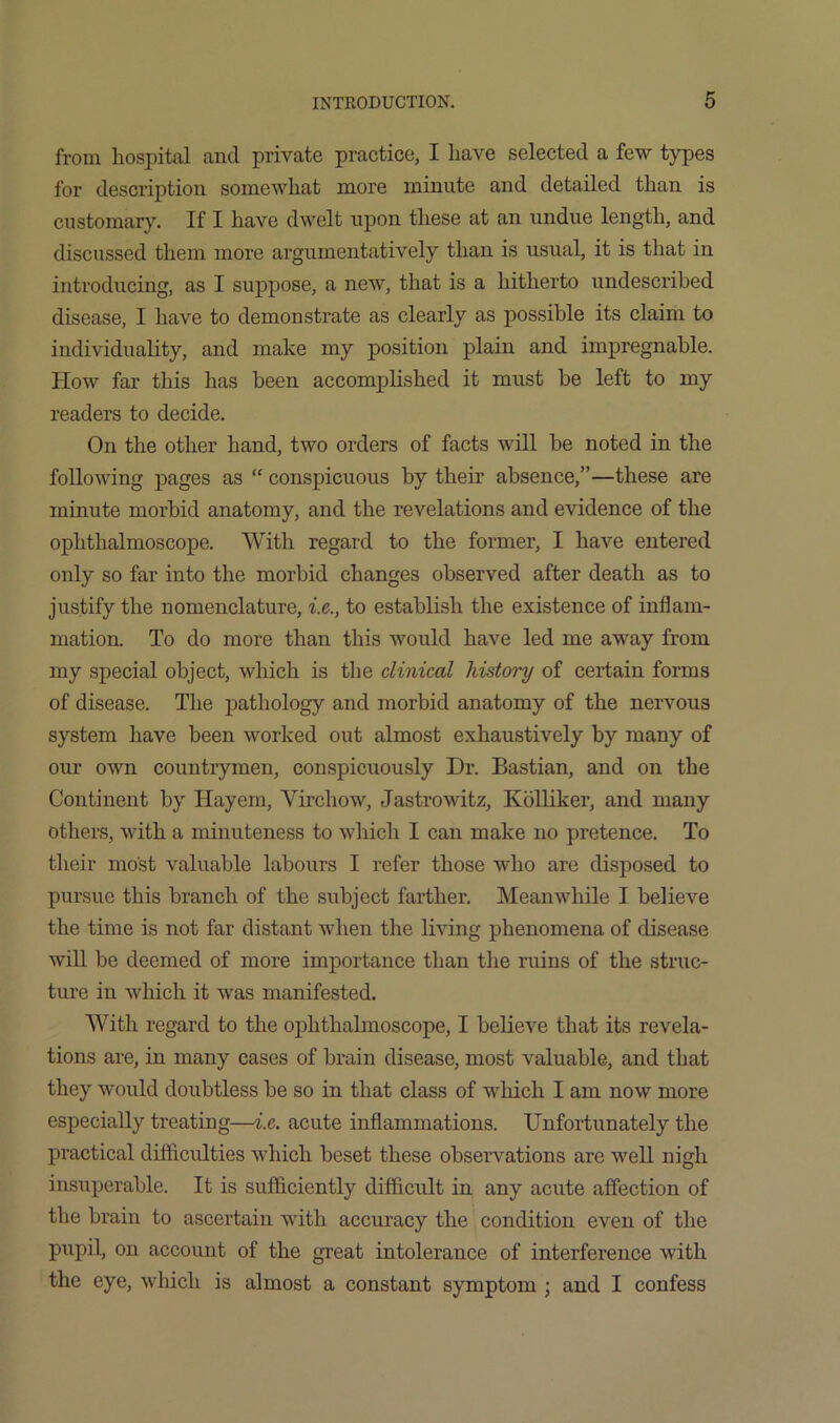 from hospital and private practice, I have selected a few types for description somewhat more minute and detailed than is customary. If I have dwelt upon these at an undue length, and discussed them more argumentatively than is usual, it is that in introducing, as I suppose, a new, that is a hitherto undescribed disease, I have to demonstrate as clearly as possible its claim to individuality, and make my position plain and impregnable. How far this has been accomplished it must be left to my readers to decide. On the other hand, two orders of facts will be noted in the following pages as “ conspicuous by their absence,”—these are minute morbid anatomy, and the revelations and evidence of the ophthalmoscope. With regard to the former, I have entered only so far into the morbid changes observed after death as to justify the nomenclature, i.e., to establish the existence of inflam- mation. To do more than this would have led me away from my special object, which is the clinical history of certain forms of disease. The pathology and morbid anatomy of the nervous system have been worked out almost exhaustively by many of our own countrymen, conspicuously Dr. Bastian, and on the Continent by Hayem, Virchow, Jastrowitz, Kblliker, and many others, with a minuteness to which I can make no pretence. To their most valuable labours I refer those who are disposed to pursue this branch of the subject farther. Meanwhile I believe the time is not far distant when the living phenomena of disease will be deemed of more importance than the ruins of the struc- ture in which it was manifested. With regard to the ophthalmoscope, I believe that its revela- tions are, in many cases of brain disease, most valuable, and that they would doubtless be so in that class of which I am now more especially treating—i.e. acute inflammations. Unfortunately the practical difficulties which beset these observations are well nigh insuperable. It is sufficiently difficult in any acute affection of the brain to ascertain with accuracy the condition even of the pupil, on account of the great intolerance of interference with the eye, which is almost a constant symptom ; and I confess