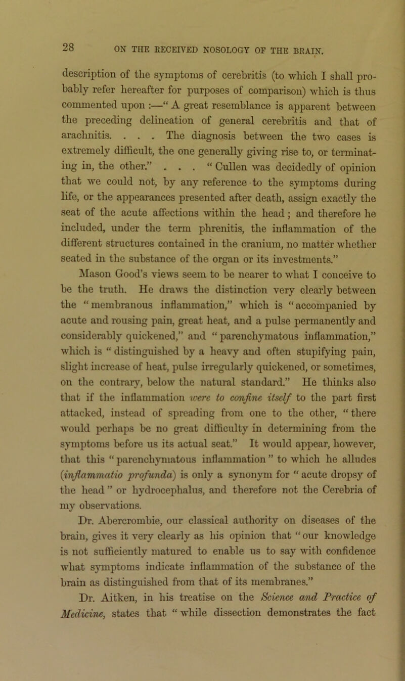 ♦ description of tlie sjTuptonis of cerebritis (to wliicb I shall pro- bably refer hereafter for purposes of comparison) which is thus commented upon :—“ A gi-eat resemblance is apparent between the preceding delineation of general cerebritis and that of arachnitis. . . . The diagnosis between the two cases is e.xtremely difficult, the one generally giving rise to, or teiminat- ing in, the other.” . . . “ Cullen was decidedly of opinion that we could not, by any reference to the symptoms during life, or the appearances presented after death, assign exactly the seat of the acute affections within the head; and therefore he included, under the term phrenitis, the inflammation of the different structures contained in the cranium, no matter whether seated in the substance of the organ or its investments.” Mason Good’s views seem to be nearer to what I conceive to be the truth. He draws the distinction very clearly between the “membranous inflammation,” which is “accompanied by acute and rousing pain, great heat, and a pulse permanently and considerably quickened,” and “ parenchymatous inflammation,” wlxich is “ distinguished by a heavy and often stupifying pain, slight increase of heat, pulse irregularly quickened, or sometimes, on the contrary, below the natui-al standard.” He thinks also that if the inflammation were to confine itself to the part first attacked, instead of spreading from one to the other, “ there would perhaps be no great difficulty in determining from the symptoms before us its actual seat.” It would appear, however, that this “ parenchymatous inflammation ” to which he alludes {inflammatio profunda) is only a synonym for “ acute dropsy of the head ” or hydrocephalus, and therefore not the Cerebria of my observations. Dr. Abercrombie, our classical authority on diseases of the brain, gives it very clearly as his opinion that “ our knowledge is not sufficiently matured to enable us to say with confidence what symptoms indicate inflammation of the substance of the brain as distinguished from that of its membranes.” Dr. Aitken, in his treatise on the Science and Practice of Medicine, states that “ while dissection demonstrates the fact