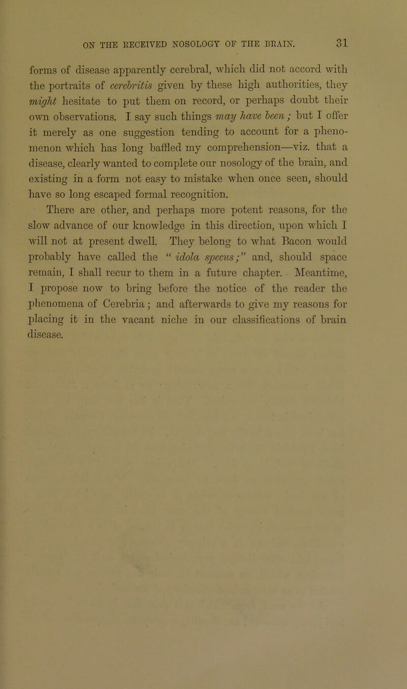 forms of disease apparently cerebral, which did not accord with the portraits of cerehritis given hy these high authorities, they might hesitate to put them on record, or perhaps douht their own observations. I say such things may have leen ; hut I offer it merely as one suggestion tending to account for a pheno- menon which has long baffled my comprehension—viz. that a disease, clearly wanted to complete our nosology of the brain, and existing in a form not easy to mistake when once seen, should have so long escaped formal recognition. There are other, and perhaps more potent reasons, for the slow advance of our knowledge in this direction, upon which I will not at present dwell. They belong to what Bacon would probably have called the “ idola specusand, should space remain, I shall recur to them in a future chapter. INIeantime, I propose now to bring before the notice of the reader the phenomena of Cerebria ; and afterwards to give my reasons for placing it in the vacant niche in our classifications of brain disease.