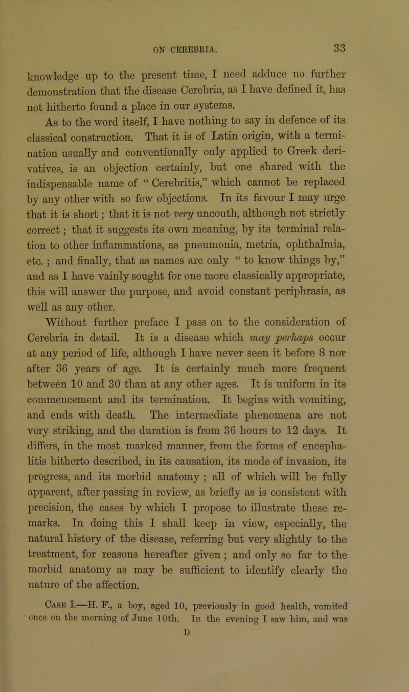 knowledge up to the present time, I need adduce no further demonstration that the disease Cerehria, as I have defined it, has not hitherto found a place in our systems. As to the word itself, I have nothing to say in defence of its classical construction. That it is of Latin origin, with a termi- nation usually and conventionally only applied to Greek deri- vatives, is an objection certainly, but one shared with the indispensable name of “ Cerebritis,” which cannot be replaced by any other with so few objections. In its favour I may xrrge that it is short; that it is not very uncouth, although not strictly correct; that it suggests its own meaning, by its terminal rela- tion to other inflammations, as pneumonia, metria, ophthalmia, etc.; and finally, that as names are only “ to know things by,” and as I have vainly sought for one more classically appropriate, this win answer the purpose, and avoid constant periphrasis, as weU as any other. Without further preface I pass on to the consideration of Cerehria in detail. It is a disease which may perhaps occur at any period of life, although I have never seen it before 8 nor after 36 years of age. It is certainly much more frequent between 10 and 30 than at any other ages. It is uniform in its commencement and its termination. It begins with vomiting, and ends with death. The intermediate phenomena are not very striking, and the duration is from 36 hours to 12 days. It differs, in the most marked manner, from the forms of encepha- litis hitherto described, in its causation, its mode of invasion, its progress, and its morbid anatomy ; aU of which will be fully ajxparent, after passing in review, as briefly as is consistent with precision, the cases by which I propose to illustrate these re- marks. In doing this I shall keep in view, especially, the natural history of the disease, referring but very slightly to the treatment, for reasons hereafter given; and only so far to the morbid anatomy as may be sufficient to identify clearly the nature of the affection. Case I.—H. F., a boy, aged 10, previously in good health, vomited once on the morning of June 10th. In the evening I sav’ him, and was D