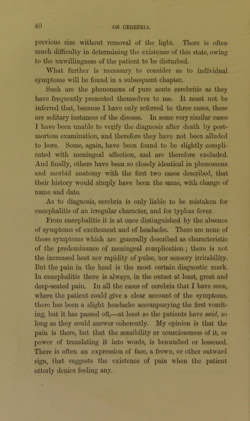 previous size without removal of the light. There is often much difficulty in determiniiig the existence of this state, owing to the unwillingness of the patient to be disturbed. Wliat further is necessary to consider as to individual symptoms wUl be found in a subsequent chapter. Such ai-e the phenomena of pure acute cerebritis as they have frequently presented themselves to me. It must not be infeiTed that, because I have only refeiTed to three cases, these are solitary instances of the disease. In some very similar cases I have been imable to verify the diagnosis after death by post- mortem examination, and therefore they have not been aUuded to here. Some, again, have been found to be slightly compli- cated with meningeal affection, and are therefore excluded. And finally, others have been so closely identical in phenomena and morbid anatomy with the first two cases described, that their history woidd simply have been the same, with change of naine and date. As to diagnosis, cerebria is only Liable to be mistaken for encephalitis of an iiregular character, and for typhus fever. From encephalitis it is at once distinguished by the absence of symptoms of excitement and of headache. Tliere are none of those symptoms wliich are generally described as characteristic of the predominance of meningeal complication; there is not the increased heat nor rapidity of pulse, nor sensory irritability. But the pain in the head is the most certain diagnostic mark. In encephalitis there is always, in the outset at least, gi’eat and deep-seated pain. In aU the cases of cerebria that I have seen, where the patient could give a clear account of the symptoms, there has been a slight headache accompanying the first vomit- ing, but it has passed ofl,—at least so the patients have said, so long as they could answ^er coherently. My opinion is that the pain is there, but that the sensibility or consciousness of it, or power of translating it into words, is benumbed or lessened. There is often an expression of face, a frown, or other outward sign, that suggests the existence of pain when the patient utterly denies feeling any.