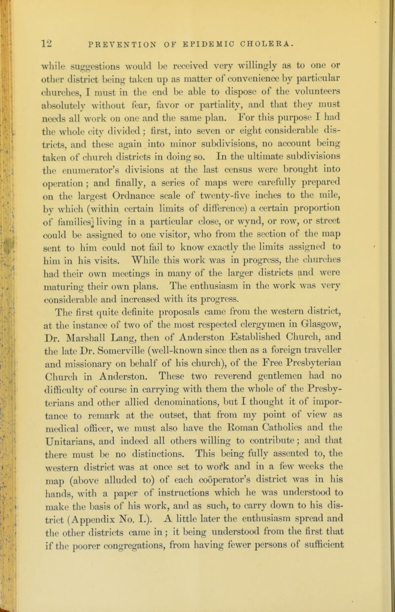 while suggestions would be received very willingly as to one or other district being taken up as matter of convenience by particular churches, I must in the end be able to dispose of the volunteers absolutely without fear, favor or partiality, and that they must needs all work ou one and the same plan. For this purpose I had the whole city divided ; first, into seven or eight considerable dis- tricts, and these again into minor subdivisions, no account being taken of church districts in doing so. In the ultimate subdivisions the enumerator's divisions at the last census were brought into operation; and finally, a series of maps were carefully prepared on the largest Ordnance scale of twenty-five inches to the mile, by which (within certain limits of difference) a certain proportion of families! living in a particular close, or wynd, or row, or street could be assigned to one visitor, who from the section of the map sent to him could not fail to know exactly the limits assigned to him in his visits. While this work was in progress, the churches had their own meetings in many of the larger districts and were maturing their own plans. The enthusiasm in the work was very considerable and increased with its progress. The first quite definite proposals came from the western district, at the instance of two of the most respected clergymen in Glasgow, Dr. Marshall Lang, then of Anderston Established Church, and the late Dr. Somerville (well-known since then as a foreign traveller and missionary on behalf of his church), of the Free Presbyteriau Church in Anderston. These two reverend gentlemen had no difficulty of course in carrying with them the whole of the Presby- terians and other allied denominations, but I thought it of impor- tance to remark at the outset, that from my point of view as medical officer, we must also have the Roman Catholics and the Unitarians, and indeed all others willing to contribute; and that there must be no distinctions. This being fully assented to, the western district was at once set to woi'k and in a few weeks the map (above alluded to) of each cooperator's district was in his hands, with a paper of instructions which he was understood to make the basis of his work, and as such, to carry down to his dis- trict (Appendix No. I.). A little later the enthusiasm spread and the other districts came in; it being understood from the first that if the poorer congregations, from having fewer persons of sufficient