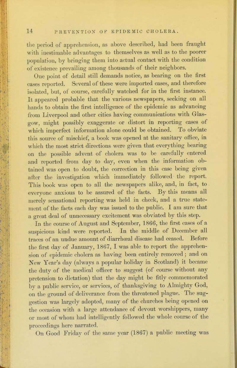 the period of apprehension, as above described, had been fraught with inestimable advantages to themselves as well as to the poorer population, by bringing them into actual contact with the condition of existence prevailing among thousands of their neighbors. One point of detail still demands notice, as bearing on the first cases reported. Several of these were imported cases, and therefore isolated, but, of course, carefully watched for in the first instance. It appeared probable that the various newspapers, seeking on all hands to obtain the first intelligence of the epidemic as advancing from Liverpool and other cities having communications with Glas- gow, might possibly exaggerate or distort in reporting cases of which imperfect information alone could be obtained. To obviate this source of mischief, a book was opened at the sanitary office, in which the most strict directions were given that everything bearing on the possible advent of cholera was to be carefully entered and reported from day to day, even when the information ob- tained was open to doubt, the correction in this case being given after the investigation which immediately followed the report. This book was open to all the newspapers alike, and, in fact, to everyone anxious to be assured of the facts. By this means all merely sensational reporting was held in check, and a true state- ment of the facts each day was issued to the public. I am sure that a great deal of unnecessary excitement was obviated by this step. In the course of August and September, 1866, the first cases of a suspicious kind were reported. In the middle of December all traces of an undue amount of diarrhoeal disease had ceased. Before the first day of January, 1867, I was able to report the apprehen- sion of epidemic cholera as having been entirely removed ; and on New Year's day (always a popular holiday in Scotland) it became the duty of the medical officer to suggest (of course without any pretension to dictation) that the day might be fitly commemorated by a public service, or services, of thanksgiving to Almighty God, on the ground of deliverance from the threatened plague. The sug- gestion was largely adopted, many of the churches being opened on the occasion with a large attendance of devout worshippers, many or most of whom had intelligently followed the whole course of the proceedings here narrated. On Good Friday of the same year (1867) a public meeting was