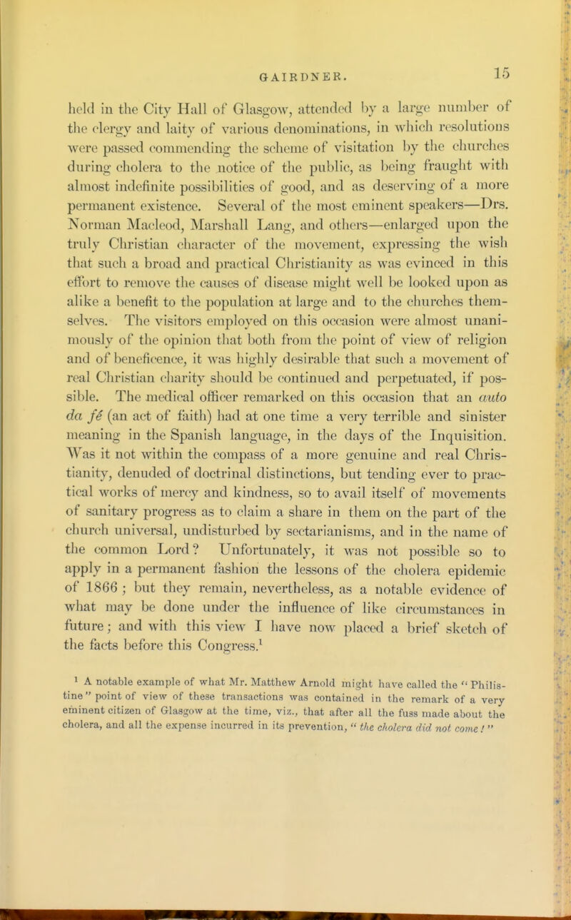 held in the City Hall of Glasgow, attended by a large number of the elergy and laity of various denominations, in which resolutions were passed commending the scheme of visitation by the churches during cholera to the notice of the public, as being fraught with almost indefinite possibilities of good, and as deserving of a more permanent existence. Several of the most eminent speakers—Drs. Norman Macleod, Marshall Lang, and others—enlarged upon the truly Christian character of the movement, expressing the wish that such a broad and practical Christianity as was evinced in this effort to remove the causes of disease might well be looked upon as alike a benefit to the population at large and to the churches them- selves. The visitors employed on this occasion were almost unani- mously of the opinion that both from the point of view of religion and of beneficence, it was highly desirable that such a movement of real Christian charity should be continued and perpetuated, if pos- sible. The medical officer remarked on this occasion that an auto da fe (an act of faith) had at one time a very terrible and sinister meaning in the Spanish language, in the days of the Inquisition. Was it not within the compass of a more genuine and real Chris- tianity, denuded of doctrinal distinctions, but tending ever to prac- tical works of mercy and kindness, so to avail itself of movements of sanitary progress as to claim a share in them on the part of the ch urch universal, undisturbed by sectarianisms, and in the name of the common Lord ? Unfortunately, it was not possible so to apply in a permanent fashion the lessons of the cholera epidemic of 1866 ; but they remain, nevertheless, as a notable evidence of what may be done under the influence of like circumstances in future; and with this view I have now placed a brief sketch of the facts before this Congress.1 1 A notable example of what Mr. Matthew Arnold might have called the  Philis- tine point of view of these transactions was contained in the remark of a very- eminent citizen of Glasgow at the time, viz., that after all the fuss made about the cholera, and all the expense incurred in its prevention,  the cholera did not come I 