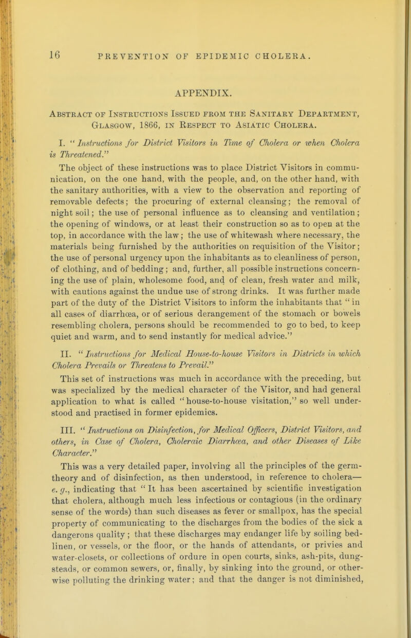 APPENDIX. Abstract of Instructions Issued from the Sanitary Department, Glasgow, 1866, in Respect to Asiatic Cholera. I. Instructions for District Visitors in Time of Cholera or when Cholera is Threatened The object of these instructions was to place District Visitors in commu- nication, on the one hand, with the people, and, on the other hand, with the sanitary authorities, with a view to the observation and reporting of removable defects; the procuring of external cleansing; the removal of night soil; the use of personal influence as to cleansing and ventilation; the opening of windows, or at least their construction so as to open at the top, in accordance with the law; the use of whitewash where necessary, the materials being furnished by the authorities on requisition of the Visitor; the use of personal urgency upon the inhabitants as to cleanliness of person, of clothing, and of bedding; and, further, all possible instructions concern- ing the use of plain, wholesome food, and of clean, fresh water and milk, with cautions against the undue use of strong drinks. It was further made part of the duty of the District Visitors to inform the inhabitants that  in all cases of diarrhoea, or of serious derangement of the stomach or bowels resembling cholera, persons should be recommended to go to bed, to keep quiet and warm, and to send instantly for medical advice. II.  Instructions for Medical House-to-house Visitors in District* in which Cholera Prevails or Threatens to Prevail. This set of instructions was much in accordance with the preceding, but was specialized by the medical character of the Visitor, and had general application to what is called house-to-house visitation, so well under- stood and practised in former epidemics. III.  Instructions on Disinfection, for Medical Officers, District Visitors, and others, in Case of Cholera, Choleraic Diarrhoea, and other Diseases of Like Character. This was a very detailed paper, involving all the principles of the germ- theory and of disinfection, as then understood, in reference to cholera— e.g., indicating that It has been ascertained by scientific investigation that cholera, although much less infectious or contagious (in the ordinary sense of the words) than such diseases as fever or smallpox, has the special property of communicating to the discharges from the bodies of the sick a dangerons quality ; that these discharges may endanger life by soiling bed- linen, or vessels, or the floor, or the hands of attendants, or privies and water-closets, or collections of ordure in open courts, sinks, ash-pits, dung- steads, or common sewers, or, finally, by sinking into the ground, or other- wise polluting the drinking water; and that the danger is not diminished,