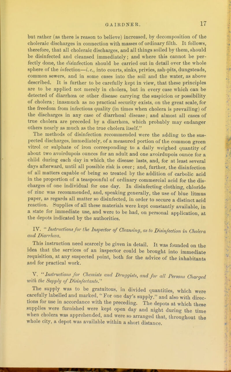 but rather (as there is reason to believe) increased, by decomposition of the choleraic discharges in connection with masses of ordinary filth. It follows, therefore, that all choleraic discharges, and all things soiled by them, should be disinfected and cleansed immediately; and where this cannot be per- fectly done, the disinfection should be carried out in detail over the whole sphere of the infection—i. e., into courts, sinks, privies, ash-pits, dungsteads, common sewers, and in some cases into the soil and the water, as above described. It is further to be carefully kept in view, that these principles are to be applied not merely in cholera, but in every case which can be detected of diarrhoea or other disease carrying the suspicion or possibility of cholera; inasmuch as no practical security exists, on the great scale, for the freedom from infectious quality (in times when cholera is prevailing) of the discharges in any case of diarrhoeal disease; and almost all cases of true cholera are preceded by a diarrhoea, which probably may endanger others nearly as much as the true cholera itself. The methods of disinfection recommended were the adding to the sus- pected discharges, immediately, of a measured portion of the common green vitrol or sulphate of iron corresponding to a daily weighed quantity of about two avoirdupois ounces for an adult and one avoirdupois ounce for a child during each day in which, the disease lasts, and, for at least several day3 afterward, until all possible risk is over; and, further, the disinfection of all matters capable of being so treated by the addition of carbolic acid in the proportion of a teaspoonful of ordinary commercial acid for the dis- charges of one individual for one day. In disinfecting clothing, chloride of zinc was recommended, and, speaking generally, the use of blue litmus paper, as regards all matter so disinfected, in order to secure a distinct acid reaction. Supplies of all these materials were kept constantly available, in a state for immediate use, and were to be had, on personal application' at the depots indicated by the authorities. IV.  Instructions for the Inspector of Cleansing, as to Disinfection in Cholera and Diarrhoea. This instruction need scarcely be given in detail. It was founded on the idea that the services of an inspector could be brought into immediate requisition, at any suspected point, both for the advice of the inhabitants and for practical work. V.  Instructions for Chemists and Druggists, and for all Persons Charged with the Supply of Disinfectants.'' The supply was to be gratuitous, in divided quantities, which were carefully labelled and marked, For one day's supply, and also with direc- tions for use in accordance with the preceding. The depots at which these supplies were furnished were kept open day and night during the time when cholera was apprehended, and were so arranged that, throughout the whole city, a depot was available within a short distance.