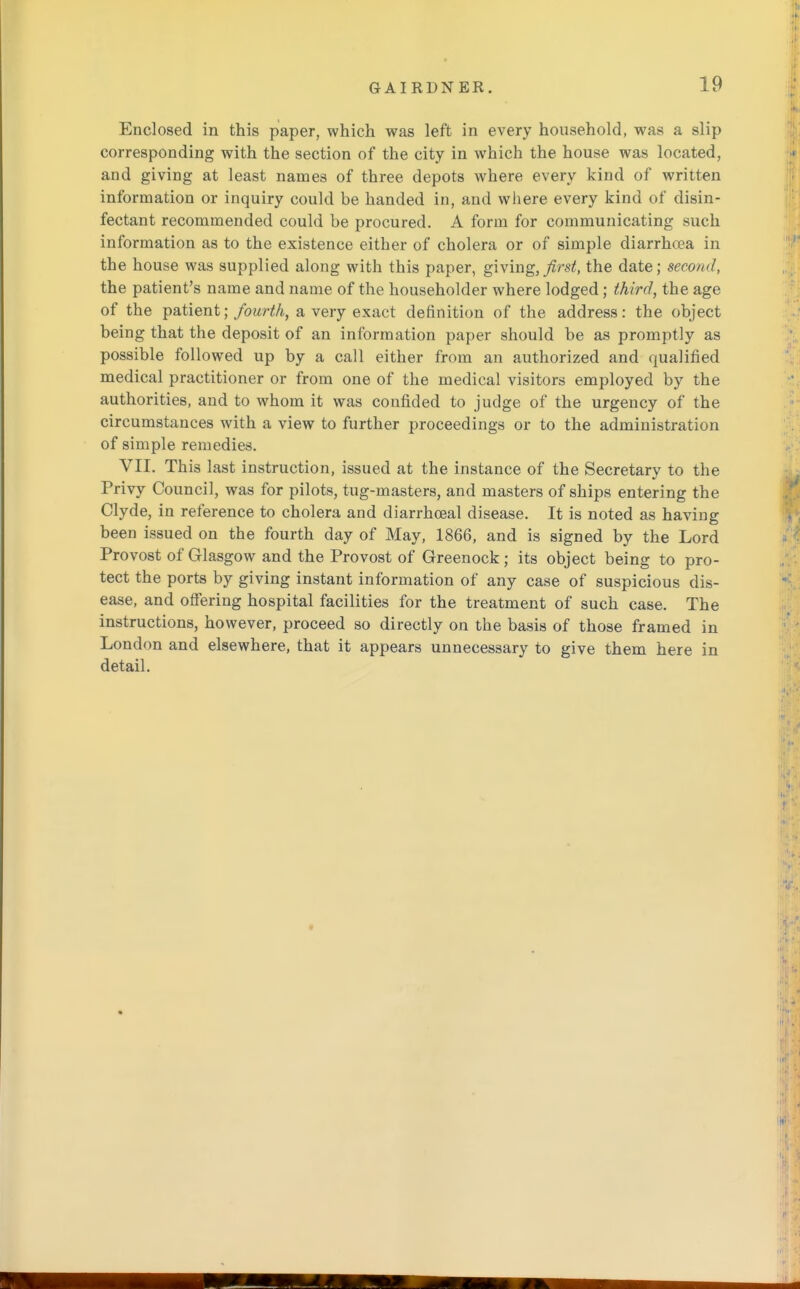 Enclosed in this paper, which was left in every household, was a slip corresponding with the section of the city in which the house was located, and giving at least names of three depots where every kind of written information or inquiry could be handed in, and where every kind of disin- fectant recommended could be procured. A form for communicating such information as to the existence either of cholera or of simple diarrhcea in the house was supplied along with this paper, giving, first, the date; second, the patient's name and name of the householder where lodged; third, the age of the patient; fourth, a very exact definition of the address: the object being that the deposit of an information paper should be as promptly as possible followed up by a call either from an authorized and qualified medical practitioner or from one of the medical visitors employed by the authorities, and to whom it was confided to judge of the urgency of the circumstances with a view to further proceedings or to the administration of simple remedies. VII. This last instruction, issued at the instance of the Secretary to the Privy Council, was for pilots, tug-masters, and masters of ships entering the Clyde, in reference to cholera and diarrhoeal disease. It is noted as having been issued on the fourth day of May, 1866, and is signed by the Lord Provost of Glasgow and the Provost of Greenock; its object being to pro- tect the ports by giving instant information of any case of suspicious dis- ease, and offering hospital facilities for the treatment of such case. The instructions, however, proceed so directly on the basis of those framed in London and elsewhere, that it appears unnecessary to give them here in detail.