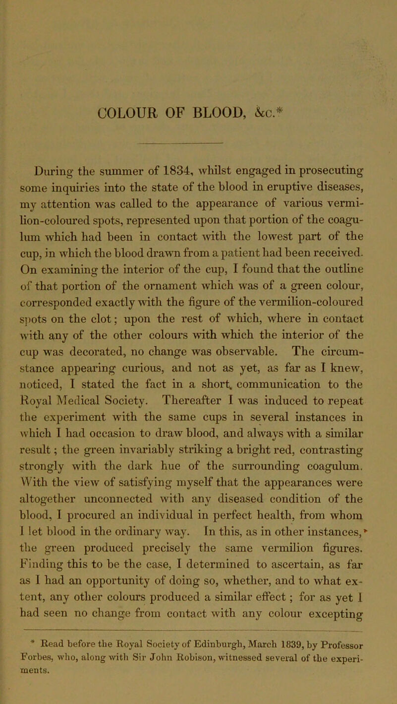 COLOUR OF BLOOD, &c * During the summer of 1834, whilst engaged in prosecuting some inquiries into the state of the blood in eruptive diseases, my attention was called to the appearance of various vermi- lion-coloured spots, represented upon that portion of the coagu- lum which had been in contact with the lowest part of the cup, in which the blood drawn from a patient had been received. On examining the interior of the cup, I found that the outline of that portion of the ornament which was of a green colour, corresponded exactly with the figure of the vermilion-coloured spots on the clot; upon the rest of which, where in contact with any of the other colours with which the interior of the cup was decorated, no change was observable. The circum- stance appearing curious, and not as yet, as far as I knew, noticed, I stated the fact in a short, communication to the Royal Medical Society. Thereafter I was induced to repeat the experiment with the same cups in several instances in which I had occasion to draw blood, and always with a similar result; the green invariably striking a bright red, contrasting strongly with the dark hue of the surrounding coagulum. With the view of satisfying myself that the appearances were altogether unconnected with any diseased condition of the blood, I procured an individual in perfect health, from whom 1 let blood in the ordinary way. In this, as in other instances, * the green produced precisely the same vermilion figures. Finding this to be the case, I determined to ascertain, as far as 1 had an opportunity of doing so, whether, and to what ex- tent, any other colours produced a similar effect; for as yet 1 had seen no change from contact with any colour excepting * Read before tlie Royal Society of Edinburgh, March 1839, by Professor Forbes, who, along with Sir John Robison, witnessed several of the experi- ments.