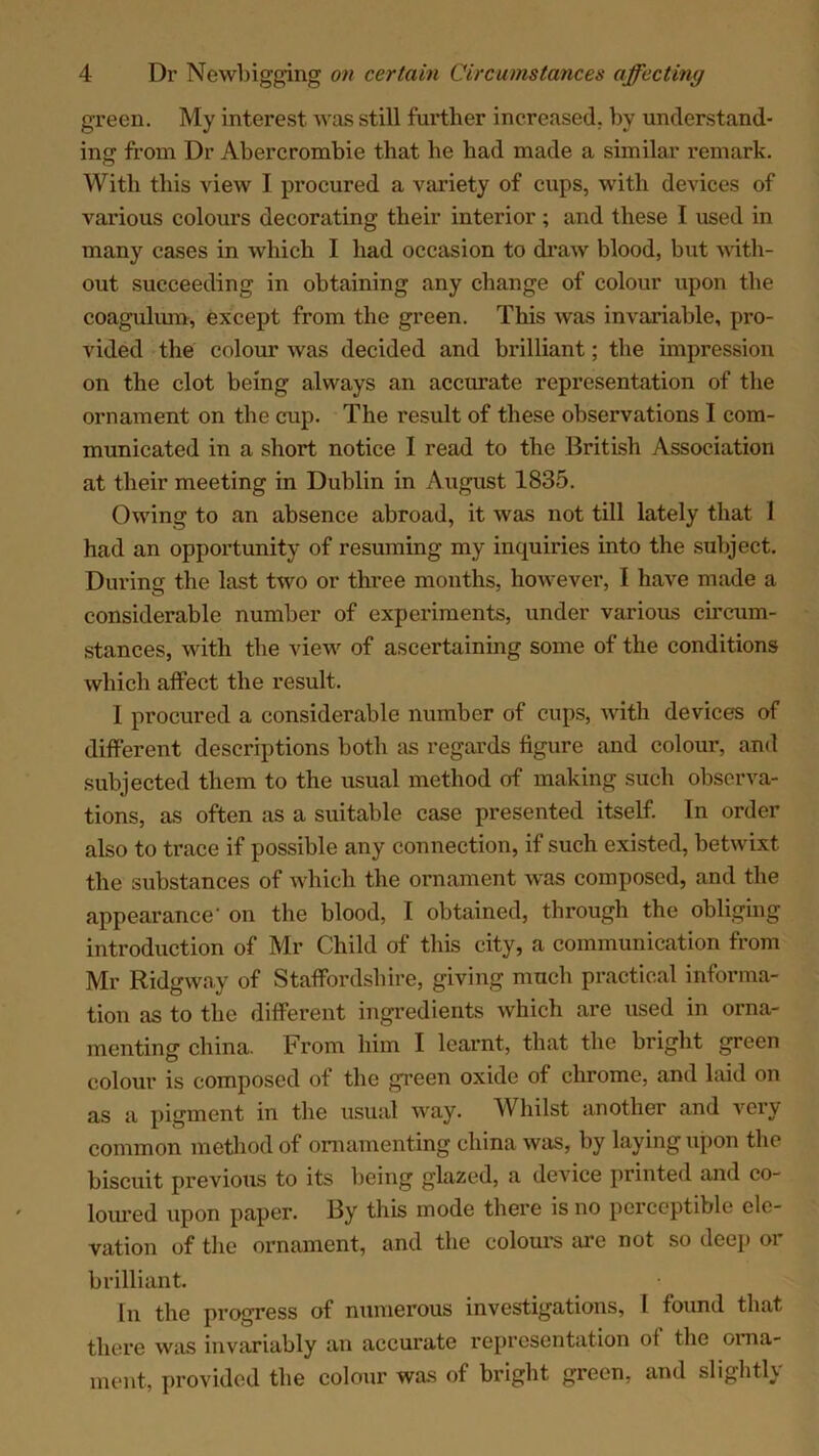 green. My interest was still further increased, by understand- ing from Dr Abercrombie that be had made a similar remark. With this view I procured a variety of cups, with devices of various colours decorating their interior ; and these I used in many cases in which I had occasion to draw blood, but with- out succeeding in obtaining any change of colour upon the coagulum, except from the green. This was invariable, pro- vided the colour was decided and brilliant; the impression on the clot being always an accurate representation of the ornament on the cup. The result of these observations I com- municated in a short notice I read to the British Association at their meeting in Dublin in August 1835. Owing to an absence abroad, it was not till lately that 1 had an opportunity of resuming my inquiries into the subject. During the last two or three months, however, I have made a considerable number of experiments, under various circum- stances, with the view of ascertaining some of the conditions which affect the result. I procured a considerable number of cups, with devices of different descriptions both as regards figure and colour, and subjected them to the usual method of making such observa- tions, as often as a suitable case presented itself. In order also to trace if possible any connection, if such existed, betwixt the substances of which the ornament was composed, and the appearance on the blood, T obtained, through the obliging introduction of Mr Child of this city, a communication from Mr Ridgway of Staffordshire, giving much practical informa- tion as to the different ingredients which are used in orna- menting china. From him I learnt, that the bright green colour is composed of the green oxide of chrome, and laid on as a pigment in the usual way. Whilst another and very common method of ornamenting china was, by laying upon the biscuit previous to its being glazed, a device printed and co- loured upon paper. By this mode there is no perceptible ele- vation of the ornament, and the colours are not so deep or brilliant. In the progress of numerous investigations, I found that there was invariably an accurate representation of the orna- ment, provided the colour was of bright green, and slightU