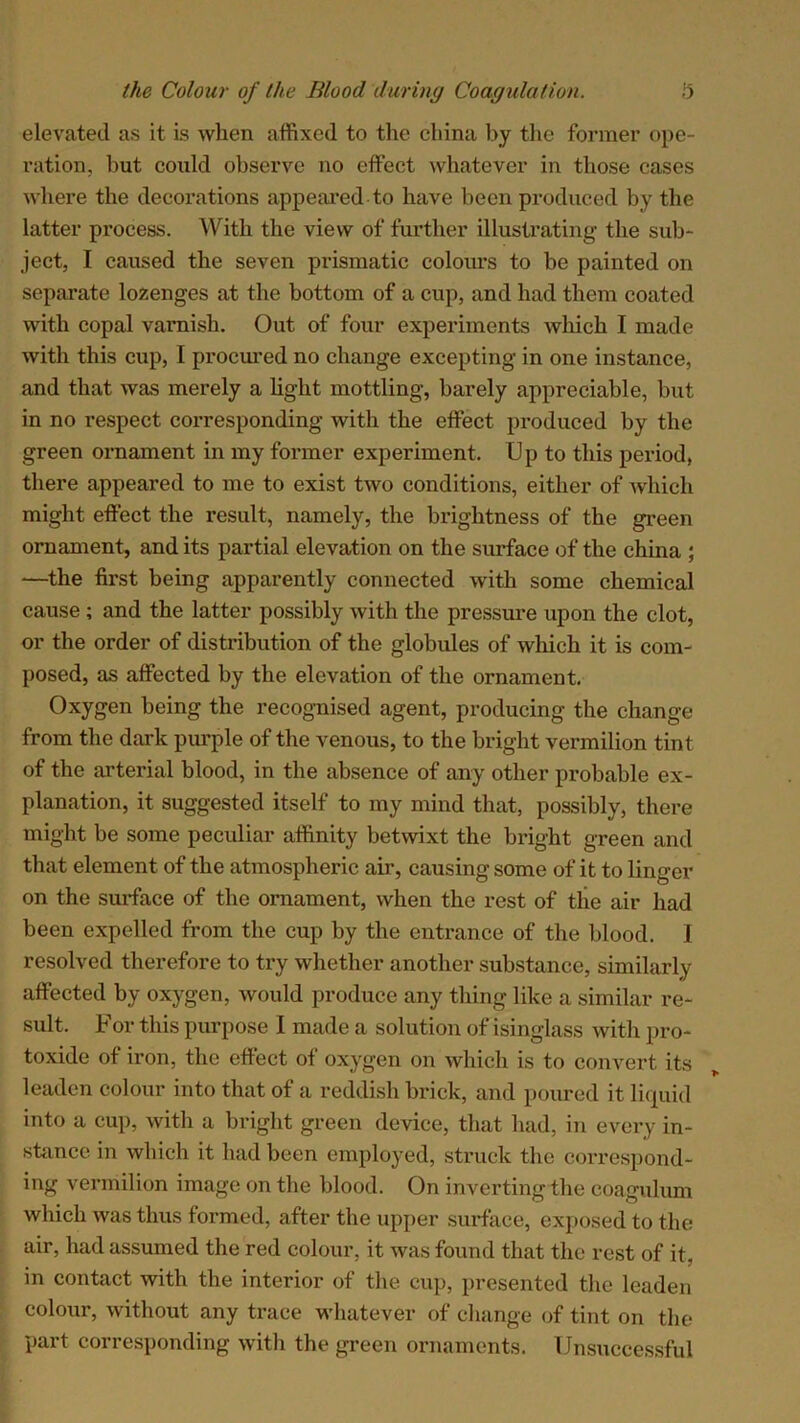 elevated as it is when affixed to the china by the former ope- ration, but coidd observe no effect whatever in those cases where the decorations appeared to have been produced by the latter process. With the view of further illustrating the sub- ject, I caused the seven prismatic colours to be painted on separate lozenges at the bottom of a cup, and had them coated with copal varnish. Out of four experiments which I made with this cup, I procured no change excepting in one instance, and that was merely a light mottling, barely appreciable, but in no respect corresponding with the effect produced by the green ornament in my former experiment. Up to this period, there appeared to me to exist two conditions, either of which might effect the result, namely, the brightness of the green ornament, and its partial elevation on the surface of the china ; —the first being apparently connected with some chemical cause ; and the latter possibly with the pressure upon the clot, or the order of distribution of the globules of which it is com- posed, as affected by the elevation of the ornament. Oxygen being the recognised agent, producing the change from the dark pimple of the venous, to the bright vermilion tint of the arterial blood, in the absence of any other probable ex- planation, it suggested itself to my mind that, possibly, there might be some peculiar affinity betwixt the bright green and that element of the atmospheric air, causing some of it to linger on the surface of the ornament, when the rest of the air had been expelled from the cup by the entrance of the blood. I resolved therefore to try whether another substance, similarly affected by oxygen, would produce any thing like a similar re- sult. For this purpose I made a solution of isinglass with pro- toxide of iron, the effect of oxygen on which is to convert its leaden colour into that of a reddish brick, and poured it liquid into a cup, with a bright green device, that had, in every in- stance in which it had been employed, struck the correspond- ing vermilion image on the blood. On inverting the coagulum which was thus formed, after the upper surface, exposed to the air, had assumed the red colour, it was found that the rest of it, in contact with the interior of the cup, presented the leaden colour, without any trace whatever of change of tint on the part corresponding with the green ornaments. Unsuccessful