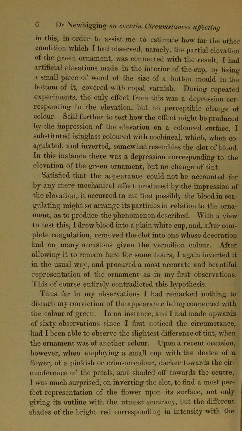 in this, in order to assist me to estimate how far the other condition which I had observed, namely, the partial elevation of the green ornament, was connected with the result, I had artificial elevations made in the interior of the cup, by fixing a small piece of wood of the size of a button mould in the bottom of it, covered with copal varnish. During repeated experiments, the only effect from this was a depression cor- responding to the elevation, but no perceptible change of colour. Still further to test how the effect might be produced by the impression of the elevation on a coloured surface, I substituted isinglass coloured with cochineal, which, when co- agulated, and inverted, somewhat resembles the clot of blood. In this instance there was a depression corresponding to the elevation of the green ornament, but no change of tint. Satisfied that the appearance could not be accounted for by any mere mechanical effect produced by the impression of the elevation, it occurred to me that possibly the blood in coa- gulating might so arrange its particles in relation to the orna- ment, as to produce the phenomenon described. With a view to test this, I drew blood into a plain white cup, and, after com- plete coagulation, removed the clot into one whose decoration had on many occasions given the vermilion colour. After allowing it to remain here for some hours, I again inverted it in the usual way, and procured a most accurate and beautiful representation of the ornament as in my first observations. This of course entirely contradicted this hypothesis. Thus far in my observations I had remarked nothing to disturb my conviction of the appearance being connected with the colour of green. In no instance, and I had made upwards of sixty observations since I first noticed the circumstance, had I been able to observe the slightest difference of tint, when the ornament was of another colour. Upon a recent occasion, however, when employing a small cup with the device of a flower, of a pinkish or crimson colour, darker towards the cir- cumference of the petals, and shaded off towards the centre, 1 was much surprised, on inverting the clot, to find a most per- fect representation of the flower upon its surface, not only giving its outline with the utmost accuracy, but the different shades of the bright red corresponding in intensity with the