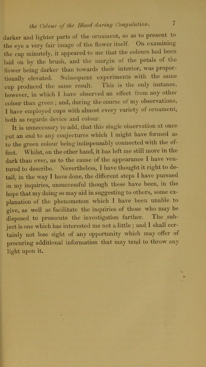 darker and lighter parts of the ornament, so as to present to the eye a very fair image of the flower itself. On examining the cup minutely, it appeared to me that the colours had been laid on by the brush, and the margin of the petals of the flower being darker than towards their interior, was propor- tionally elevated. Subsequent experiments with the same cup produced the same result. This is the only instance, however, in which 1 have observed an effect from any othei colour than green; and, during the course of my observations, I have employed cups with almost every variety of ornament, both as regards device and colour. It is unnecessary to add, that this single observation at once put an end to any conjectures which 1 might have formed as to the green colour being indispensably connected with the ef- fect. Whilst, on the other hand, it has left me still more in the dark than ever, as to the cause of the appearance 1 have ven- tured to describe. Nevertheless, I have thought it right to de- tail, in the way I have done, the different steps I have pursued in my inquiries, unsuccessful though these have been, in the hope that my doing so may aid in suggesting to others, some ex- planation of the phenomenon which I have been unable to give, as well as facilitate the inquiries of those who may be disposed to prosecute the investigation farther. The sub- ject is one which has interested me not a little ; and 1 shall cer- tainly not lose sight of any opportunity which may offer of procuring additional information that may tend to throw any light upon it.