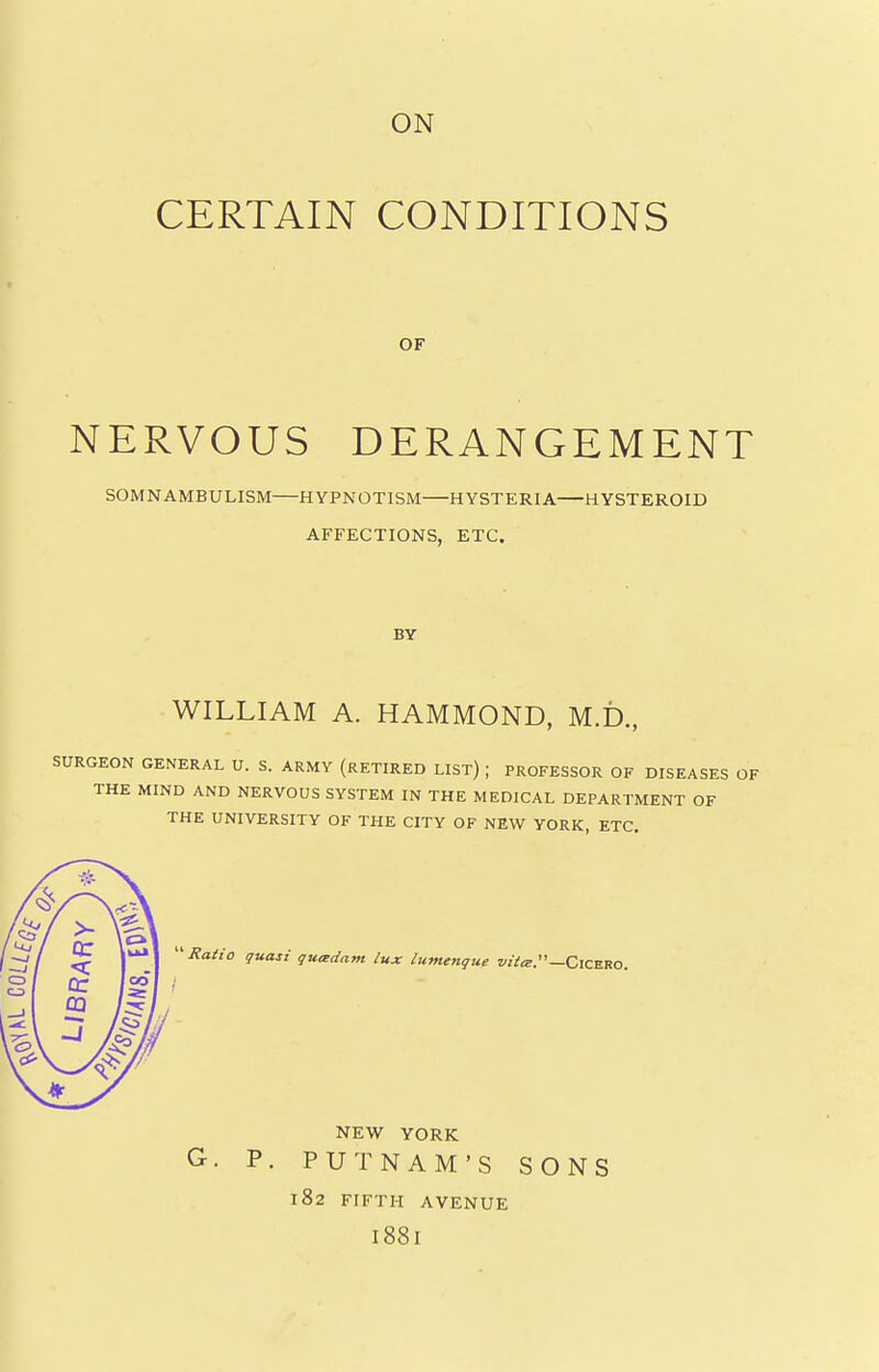 ON CERTAIN CONDITIONS OF NERVOUS DERANGEMENT SOMNAMBULISM HYPNOTISM HYSTERIA HYSTEROID AFFECTIONS, ETC. BY WILLIAM A. HAMMOND, M.D., SURGEON GENERAL U. S. ARMY (RETIRED LIST) ; PROFESSOR OF DISEASES OF THE MIND AND NERVOUS SYSTEM IN THE MEDICAL DEPARTMENT OF THE UNIVERSITY OF THE CITY OF NEW YORK, ETC. ''Ratio quasi quadam lux lumenque CiCERO. CO I . NEW YORK G. P. PUTNAM'S SONS 182 FIFTH AVENUE I88I