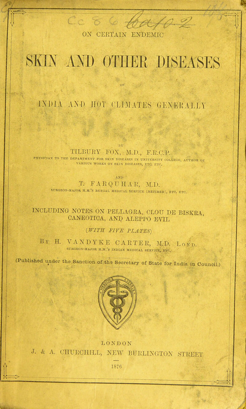 SKIN AND OTHER DISEASES INDIA AND HOT CLU1ATES G EN El! ALLY TILBURY.: FOX, M.J), FR.C.P. PHYSICIAN TO THE DEPARTMENT FOR SKIN DISEASES IN' UNIVERSITY COLLEGE, AUTHOR OR VARIOUS WORKS OX SKIS DISEASES, ETC. ETC, T. F A R Q IT H A R, M.D. SURGEON-MAJOR H.M.'S BENGAL MEDICAL SERVICE (RETIRED), ETC. ETC. INCLUDING NOTES ON PELLAGRA, CLOU DE BISKRA CANE OTIC A, AND ALEPPO EVLL {WITH FIVE FLATUS) Bv H. VANDYKE CARTER, M.D. Lo;'|£ SURGEON-MAJOR H.M.'s INDIAN MEDICAL SERVICE, ETC. (Published under the Sanction of the Secretary of State for India in Council.) LONDON J. & A. CHURCHILL, NEW BURLINGTON STKEKT 1876