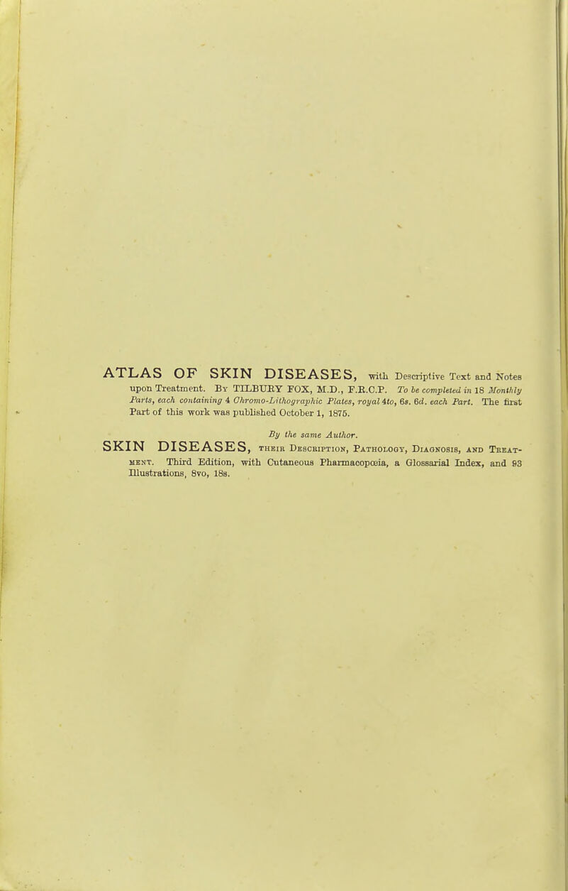 ATLAS OF SKIN DISEASES, ■with Descriptive Text and Notes upon Treatment. By TILBUB.Y FOX, M.D., F.K.C.P. To be completed in 18 Monthly Parts, each containing 4 Ohromo-LithograpJiic Plates, royal ito, 6s. 6d. each Part. The first Part of this work was published October 1, 1876. By the same Author. SKIN DISEASES, their Description, Pathology, Diagnosis, and Treat- ment. Third Edition, with Cutaneous Pharmacopoeia, a Glossarial Index, and 93 Dlustrations, 8vo, 18s.