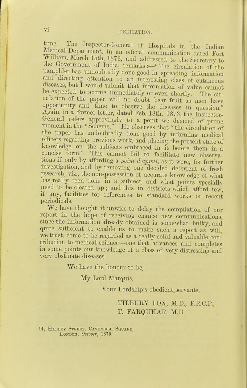 V1 DEDICATION. iVmf: iT^G InsPector-General of Hospitals in the Indian Medical Department, in an official communication dated Kurt William, March 15th, 1873, and addressed to the Secretary to the Government of India, remarks:— The circulation of the pamphlet has undoubtedly done good in spreading information and directing attention to an interesting class of cutaneous diseases, but I would submit that information of value cannot be expected to accrue immediately or even shortly. The cir- culation of the paper will no doubt bear fruit as men have opportunity and time to observe the diseases in question Again, m a former letter, dated Feb. 18th, 1873, the Inspector- General refers approvingly to a point we deemed of prime moment m the Scheme. He observes that the circulation of the paper has undoubtedly done good by informing medical officers regarding previous work, and placing the present state of knowledge on the subjects embraced in it before them hi a concise form. This cannot fail to facilitate new observa- tions if only by affording a point d'appui, as it were, for further investigation, and by removing one decided deterrent of fresh research, viz., the non-possession of accurate knowledge of what has really been done in a subject, and what points specially need to be cleared up; and this in districts which afford few, if any, facilities for references to standard works or recent periodicals. We have thought it unwise to delay the compilation of our report in the hope of receiving chance new communications, since the information already obtained is somewhat bulky, and quite sufficient to enable us to make such a report as will, we trust, come to be regarded as a really solid and valuable con- tribution to medical science—one that advances and completes in some points our knowledge of a class of very distressing and very obstinate diseases. We have the honour to be, My Lord Marquis, Your Lordship's obedient servants, TILBUEY FOX, M.D., F.K.C.P., T. FAEQUHAK, M.D. 14, Hahley Stkeet, Cavendisu Squake, London, October, 1875.