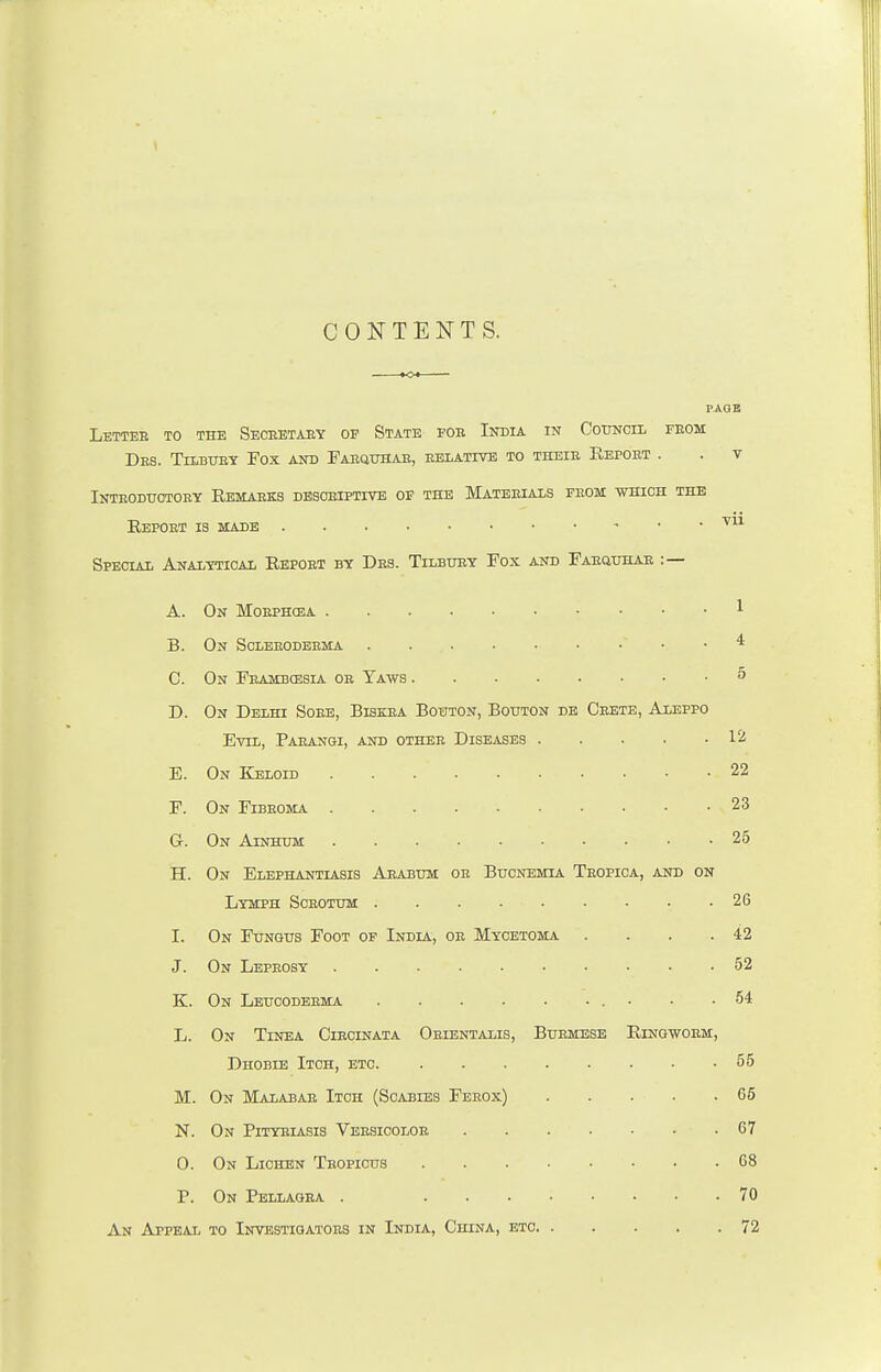 CONTENTS. Lettee to the Secretary op State fob India in Council from Drs. Tilbury Fox and Farquhar, relative to their Report . Introductory Remarks descriptive of the Materials from which the Report is made Special Analytical Report by Drs. Tilbury Fox and Farquhar :— A. On Morphea B. On Scleroderma * C. On Frambossia or Yaws D. On Delhi Sore, Biskra Bouton, Bouton de Crete, Aleppo Evil, Parangi, and other Diseases 12 E. On Keloid 22 F. On Fibroma 23 G. On Ainhum 25 H. On Elephantiasis Arabum or Bucnemia Tropica, and on Lymph Scrotum 2G I. On Fungus Foot of India, or Mycetoma . . . .42 J. On Leprosy • .52 K. On Leucoderma • • .54 L. On Tinea Circinata Orientalis, Burmese Ringworm, Dhobie Itch, etc 55 M. On Malabar Itch (Scabies Ferox) 65 N. On Pityriasis Versicolor 67 0. On Lichen Tropicus 68 P. On Pellagra . 70 An Appeal to Investigators in India, China, etc 72