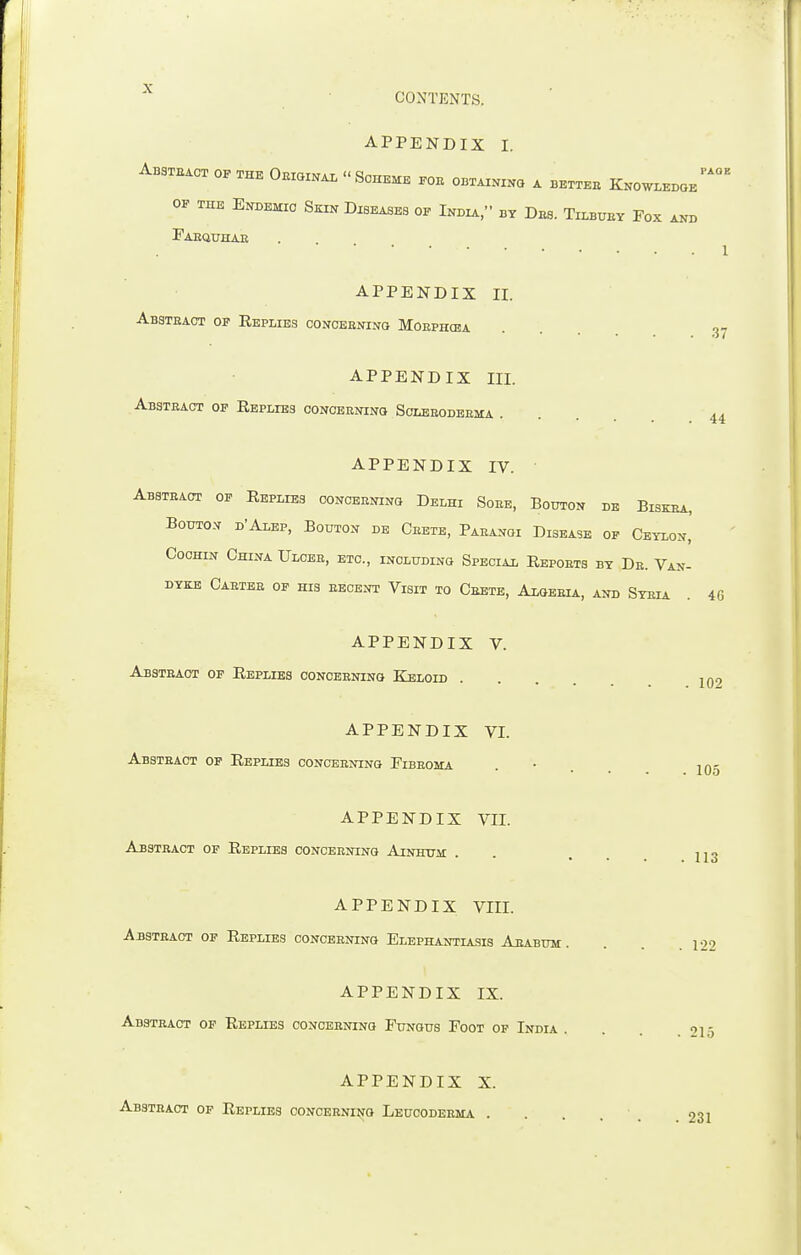 APPENDIX I. Absteact of the Oeiginal Scheme eoe obtaining a bettee KnowledoePA°E of the Endemic Sein Diseases of W » by Des. Tilbuey Fox and Faequhae APPENDIX II. Absteact of Replies conceeninq Moephosa APPENDIX III. Absteact of Replies conceeninq Scleeodeema . 37 44 APPENDIX IV. Absteact of Replies conceeninq Delhi Sobe, Bouton de Biskba, Bouton d'Alep, Bouton de Cbete, Pabanoi Disease of Ceylon, Cochin China Ulcee, etc., including Special Repoets by De. Van- dyke Caetee of his eecent Visit to Ceete, Algesia, and Sybia . 46 APPENDIX V. Absteact of Replies conceeninq Keloid . APPENDIX VI. Absteact of Replies conceeninq Fibeoma APPENDIX VII. Absteact of Replies conceeninq Ainhum 102 105 . 113 APPENDIX VIII. Absteact of Replies conceeninq Elephantiasis Aeabum . . . .122 APPENDIX IX. Absteact of Replies conceeninq Fungus Foot of India . 215 APPENDIX X. Absteact of Replies conceeninq Leucodebma .