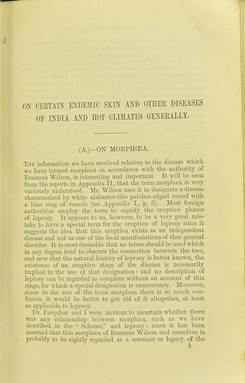 ON CERTAIN ENDEMIC SKIN AND OTHER DISEASES OE INDIA AND HOT CLIMATES GENERALLY. (A.)—ON MORPHCEA. The information we have received relative to the disease which we have termed morphoea in accordance with the authority of Erasmus Wilson, is interesting and important. It will be seen from the reports in Appendix IL, that the term morphoea is very variously understood. Mr. Wilson uses it to designate a disease characterized by white alabaster-like patches edged round with a lilac ring of vessels (see Appendix I., p. 3). Most foreign authorities employ the term to signify the eruptive phases of leprosy. It appears to us, however, to be a very great mis- take to have a special term for the eruption of leprosy since it suggests the idea that this eruption exists as an independent disease and not as one of the local manifestations of that general disorder. It is most desirable that no terms should be used which in any degree tend to obscure the connection between the two, and now that the natural history of leprosy is better known, the existence of an eruptive stage of the disease is necessarily implied in the use of that designation: and no description of leprosy can be regarded as complete without an account of this stage, for which a special designation is unnecessary. Moreover, since in the use of the term morphoea there is so much con- fusion, it would be better to get rid of it altogether, at least as applicable to leprosy. Dr. Farquhar and I were anxious to ascertain whether there was any relationship between morphoea, such as we have described in the  Scheme, and leprosy: since it has been asserted that this morphoea of Erasmus Wilson and ourselves is probably to be rightly regarded as a remnant or legacy of the b