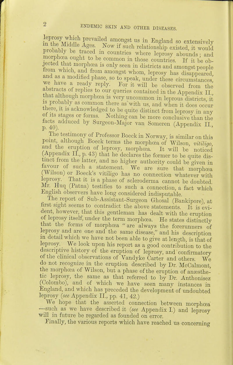 fee mTS rVail64 amfgSt US in EnSland 80 extensively vvohlt t♦ g6J • N°W lf SUch relati™^P existed, it would LrnlS, cZJT^ m C°UntneS Where leProsy abounds; and fZ^T ? g t ,to be- Common 111 those countries. If it be ob- wT vi moi?hfa 18 only seen ^ districts and amongst people nXrJ11 'r£ i Tm am°ngSt Wh°m' lePros^ has disappeared, and as a modified phase, so to speak, under these circumstances we have a ready reply. For it will be observed from the abstracts of replies to our queries contained in the Appendix II, that although morphcea is very uncommon in leprous districts, it is probably as common there as with us, and when it does occur there, it is acknowledged to be quite distinct from leprosy in any of its stages or forms. Nothing can be more conclusive than the facts^adduced by Surgeon-Major van Someren (Appendix II., The testimony of Professor Boeck in Norway, is similar on this point although Boeck terms the morphcea of Wilson, vitiligo, and the eruption of leprosy, morphcea. It will be noticed (Appendix II., p. 43) that he declares the former to be quite dis- tinct from the latter, and no higher authority could be given in favour of such a statement. We are sure that morphcea (Wilson) or Boeck's vitiligo has no connection whatever with leprosy. That it is a phase of scleroderma cannot be doubted Mr. Huq (Patna) testifies to such a connections fact which English observers have long considered indisputable The report of Sub-Assistant-Surgeon Ghosal (Bankipore) at first sight seems to contradict the above statements. It is evi- dent, however, that this gentleman has dealt with the eruption of leprosy itself, under the term morphcea. He states distinctly that the forms of morphcea are always the forerunners of leprosy and are one and the same disease, and his description in detail which we have not been able to give at length, is that of leprosy. We look upon his report as a good contribution to the descriptive history of the eruption of leprosy, and confirmatory of the clinical observations of Vandyke Carter and others We do not recognize in the eruption described by Dr. McCalmont the morphcea of Wilson, but a phase of the eruption of anesthe- tic leprosy, the same as that referred to by Dr. Anthonisez (Colombo), and of which we have seen many instances in England, and which has preceded the development of undoubted leprosy (see Appendix II., pp. 41, 42.) We hope that the asserted connection between morphcea —such as we have described it (see Appendix I.) and leprosy will in future be regarded as founded on error. Finally, the various reports which have reached us concerning