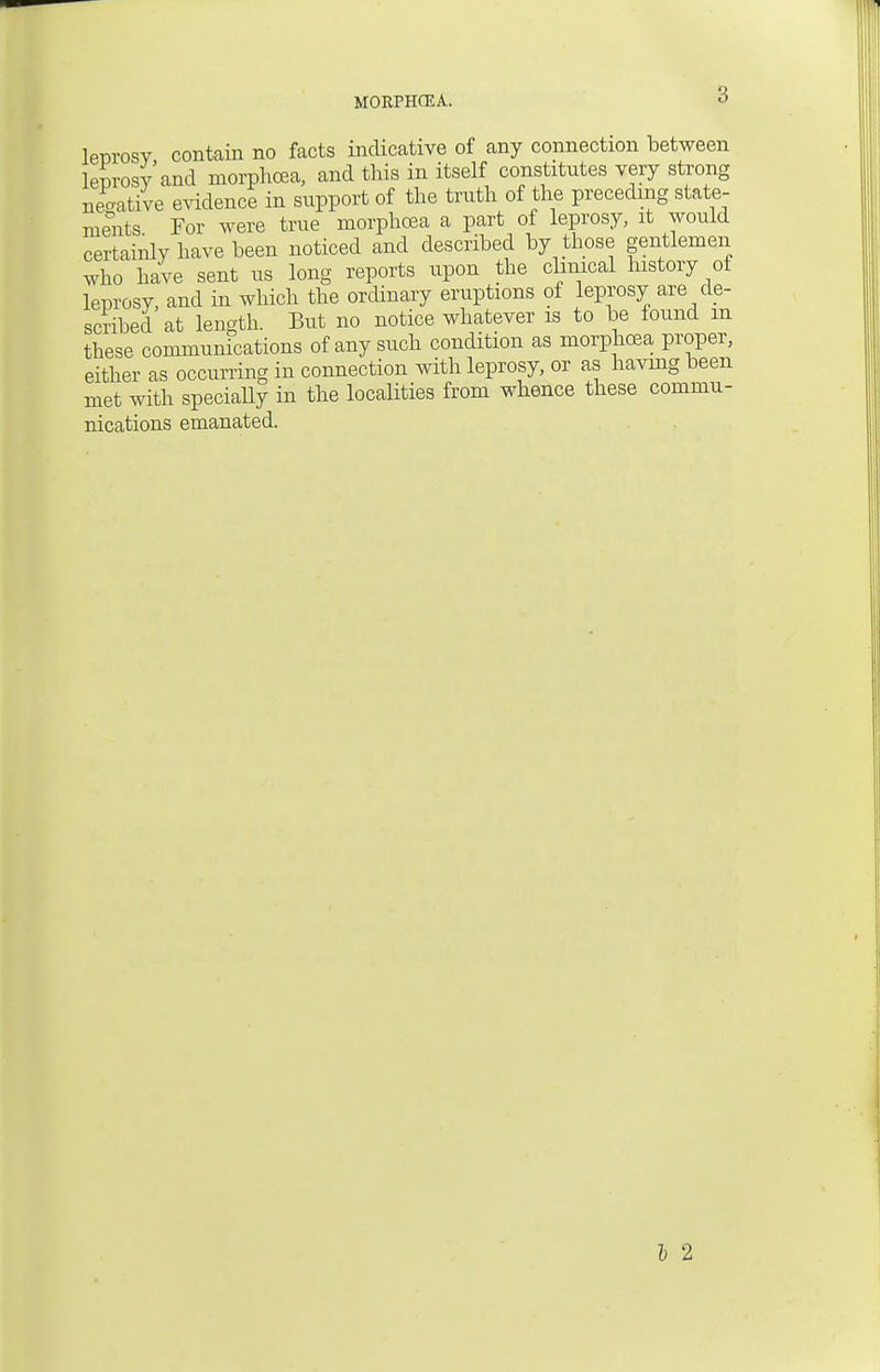 MORPHCEA. leDrosv contain no facts indicative of any connection between leprosy and morphcea, and this in itself constitutes very strong negative evidence in support of the truth of the preceding state- ments For were true morphcea a part of leprosy, it would certainly have been noticed and described by those gentlemen who have sent us long reports upon the clinical history of leprosy, and in which the ordinary eruptions of leprosy are de- scribed at length. But no notice whatever is to be found m these communications of any such condition as morphcea proper, either as occurring in connection with leprosy, or as having been met with specially in the localities from whence these commu- nications emanated. I 2