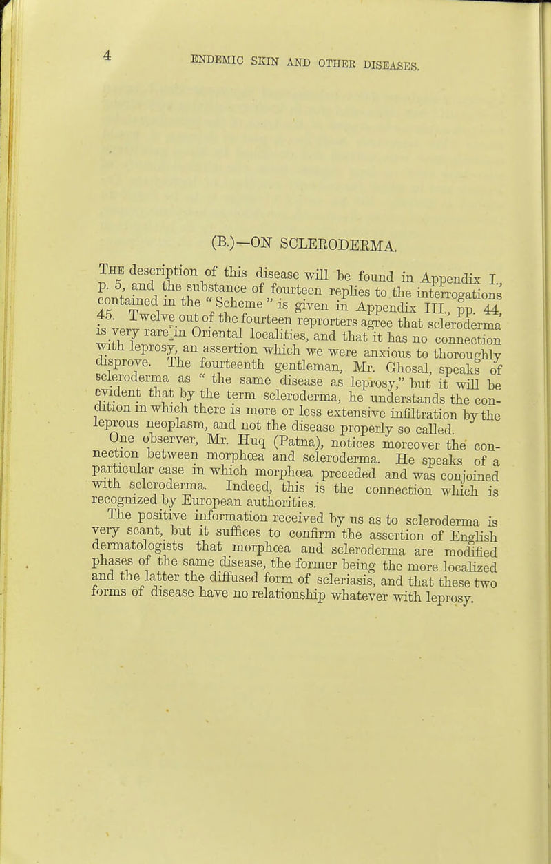 (B.)-ON SCLEEODEEMA. The description of this disease will be found in Appendix I p. 5 and the substance of fourteen replies to the interrogations contained m the Scheme is given in Appendix III ?p44 45. Twelve out of the fourteen reprorters ag^ee that scleroderma is very rare m Oriental localities/and that°it has no connect with leprosy an assertion which we were anxious to thorouahlv disprove. The fourteenth gentleman, Mr. Ghosal, speaks of scleroderma as  the same disease as leprosy/' but it will be evident that by the term scleroderma, he understands the con- dition m which there is more or less extensive infiltration bvthe leprous neoplasm, and not the disease properly so called One observer, Mr. Huq (Patna), notices moreover the con- nection between morphoea and scleroderma. He speaks of a particular case in which morphoea preceded and was conjoined with scleroderma. Indeed, this is the connection which is recognized by European authorities. The positive information received by us as to scleroderma is very scant, but it suffices to confirm the assertion of English dermatologists that morphoea and scleroderma are modified phases of the same disease, the former being the more localized and the latter the diffused form of scleriasis, and that these two forms of disease have no relationship whatever with leprosy