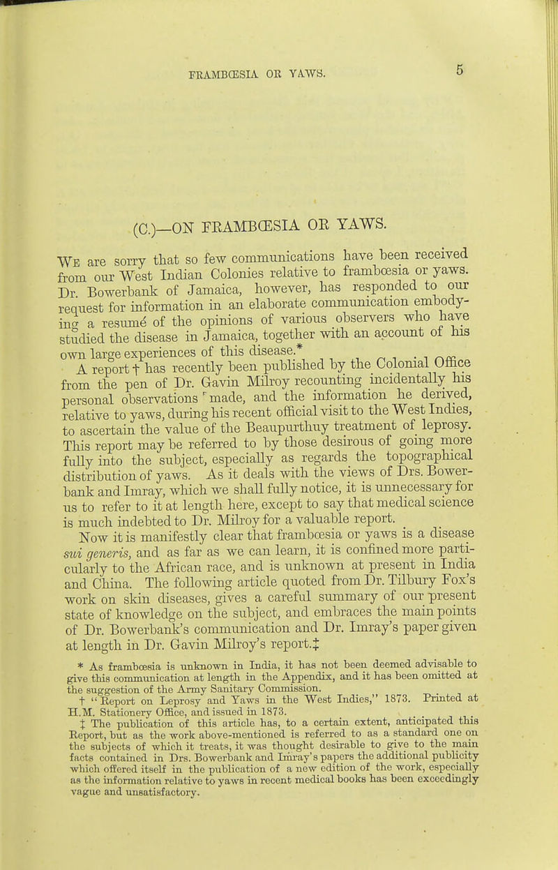 (C.)—ON FKAMBCESIA OE YAWS. We are sorry that so few communications have been received from our West Indian Colonies relative to frambcesia or yaws. Dr Bowerbank of Jamaica, however, has responded to our request for information in an elaborate communication embody- in^ a resume of the opinions of various observers who have studied the disease in Jamaica,_ together with an account of his own large experiences of this disease* . _ _ „ A report t has recently been published by the Colomal Ofhce from the pen of Dr. Gavin Milroy recounting incidentally his personal observations r made, and the information he derived, relative to yaws, during his recent official visit to the West Indies, to ascertain the value of the Beaupurthuy treatment of leprosy. This report may be referred to by those desirous of going more fully into the subject, especially as regards the topographical distribution of yaws. As it deals with the views of Drs. Bower- bank and Imray, which we shall fully notice, it is unnecessary for us to refer to it at length here, except to say that medical science is much indebted to Dr. Milroy for a valuable report. Now it is manifestly clear that frambcesia or yaws is a disease svd generis, and as far as we can learn, it is confined more parti- cularly to the African race, and is unknown at present in India and China. The following article quoted from Dr. Tilbury Fox's work on skin diseases, gives a careful summary of our present state of knowledge on the subject, and embraces the main points of Dr. Bowerbank's communication and Dr. Imray's paper given at length in Dr. Gavin Milroy's report.}: * As frambcesia is unknown in India, it has not been deemed advisable to give this communication at length in the Appendix, and it has been omitted at the suggestion of the Army Sanitaiy Commission. t Report on Leprosy and Taws in the West Indies, 1873. Printed at H.M. Stationery Office, and issued in 1873. t % The publication of this article has, to a certain extent, anticipated this Report, but as the work above-mentioned is referred to as a standard one on tbe subjects of which it treats, it was thought desirable to give to the main facts contained in Drs. Bowerbank and Imray's papers the additional publicity which offered itself in the publication of a new edition of the work, especially as the information relative to yaws in recent medical books has been exceedingly vague and unsatisfactory.