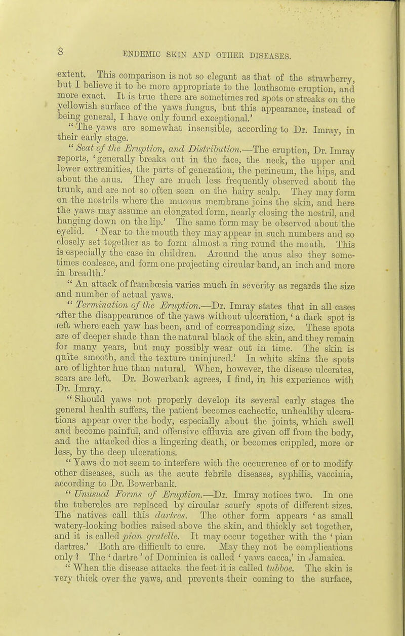 extent. This comparison is not so elegant as that of the strawberry, but I believe it to be more appropriate to the loathsome eruption, and more exact. It is true there are sometimes red spots or streaks on the yellowish surface of the yaws fungus, but this appearance, instead of being general, I have only found exceptional.'  The yaws are somewhat insensible, according to Dr. Imray in their early stage.  Seat of the Eruption, and Distribution.—The eruption, Dr. Imray reports, ' generally breaks out in the face, the neck, the upper and lower extremities, the parts of generation, the perineum, the hips, and about the anus. They are much less frequently observed about the trunk, and are not so often seen on the hairy scalp. They may form on the nostrils where the mucous membrane joins the skin, and here the yaws may assume an elongated form, nearly closing the nostril, and hanging down on the lip.' The same form may be observed about the eyelid. ' Near to the mouth they may appear in such numbers and so closely set together as to form almost a ring round the mouth. This is especially the case in children. Around the anus also they some- times coalesce, and form one projecting circular band, an inch and more in breadth.'  An attack of frambcesia varies much in severity as regards the size and number of actual yaws.  Termination of the Eruption.—!)?. Imray states that in all cases ifter the disappearance of the yaws without ulceration,' a dark spot is reft where each yaw has been, and of corresponding size. These spots are of deeper shade than the natural black of the skin, and they remain for many years, but may possibly wear out in time. The skin is quite smooth, and the texture uninjured.' In white skins the spots are of lighter hue than natural. When, however, the disease ulcerates, scars are left. Dr. Bowerbank agrees, I find, in his experience with Dr. Imray.  Should yaws not properly develop its several early stages the general health suffers, the patient becomes cachectic, unhealthy ulcera- tions appear over the body, especially about the joints, which swell and become painful, and offensive effluvia are given off from the body, and the attacked dies a lingering death, or becomes crippled, more or less, by the deep ulcerations.  Yaws do not seem to interfere with the occurrence of or to modify other diseases, such as the acute febrile diseases, syphilis, vaccinia, according to Dr. Bowerbank.  Unusual Forms of Eruption.—Dr. Imray notices two. In one the tubercles are replaced by circular scurfy spots of different sizes. The natives call this dartres. The other form appears ' as small watery-looking bodies raised above the skin, and thickly set together, and it is called pian gratelle. It may occur together with the ' pian dartres.' Both are difficult to cure. May they not be complications only 1 The ' dartre ' of Dominica is called ' yaws caeca,' in Jamaica.  When the disease attacks the feet it is called tubboe. The skin is very thick over the yaws, and prevents their coming to the surface,