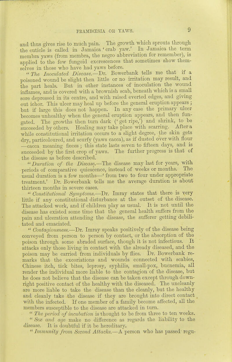 and thus gives rise to much. pain. The growth which sprouts through the cuticle is called in Jamaica ' crab yaw.' In Jamaica the term membra yaws (from membra, the negro abbreviation for remember), is applied to the few fungoid excrescences that sometimes show them- selves in those who have had yaws before.  The Inoculated Disease.—Dr. Bowerbank tells me that if a poisoned wound be slight then little or no irritation may result, and the part heals. But in other instances of inoculation the wound inflames, and is covered with a brownish scab, beneath which is a small sore depressed in its centre, and with raised everted edges, and giving out ichor. This ulcer may heal up before the general eruption appears ; but if large this does not happen. In any case the primary ulcer becomes unhealthy when the general eruption appears, and then fun- gated. The growths then turn dark (' get ripe,') and shrink, to be succeeded by others. Healing may take place with scarring. After a while constitutional irritation occurs to a slight degree, the skin gets dry, particoloured, and scurfy (yaws caeca), as if dusted over with flour —caeca meaning fieces ; this state lasts seven to fifteen days, and is succeeded by the first crop of yaws. The further progress is that of the disease as before described.  Duration of the Disease.—The disease may last for years, with periods of comparative quiescence, instead of weeks or months. The usual duration is a few months—' from two to four under appropriate treatment.' Dr. Bowerbank tells me the average duration is about thirteen months in severe cases.  Constitutional Symptoms.—Dr. Imray states that there is very little if any constitutional disturbance at the outset of the disease. The attacked work, and if children play as usual. It is not until the disease has existed some time that the general health suffers from the pain and ulceration attending the disease, the sufferer getting debili- tated and emaciated.  Contagiousness.—Dr. Imray speaks positively of the disease being conveyed from person to person by contact, or the absorption of the poison through some abraded surface, though it is not infectious. It attacks only those living in contact with the already diseased, and the poison may be carried from individuals by flies. Dr. Bowerbank re- marks that the excoriations and wounds connected with scabies, Chinese itch, tick bites, leprosy, syphilis, small-pox, bucnemia, all render the individual more liable to the contagion of the disease, but he does not believe that the disease can be taken except through down- right positive contact of the healthy with the diseased. The uncleanly are more liable to take the disease than the cleanly, but the healthy and cleanly take the disease if they are brought into direct contact with the infected. If one member of a family become affected, all the members susceptible to the disease are attacked in turn.  The 'period of incubation is thought to be from three to ten weeks.  Sex and age make no difference as regards the liability to the disease. It is doubtful if it be hereditary.  Immunity from Second Attacks.—A person who has passed regu-